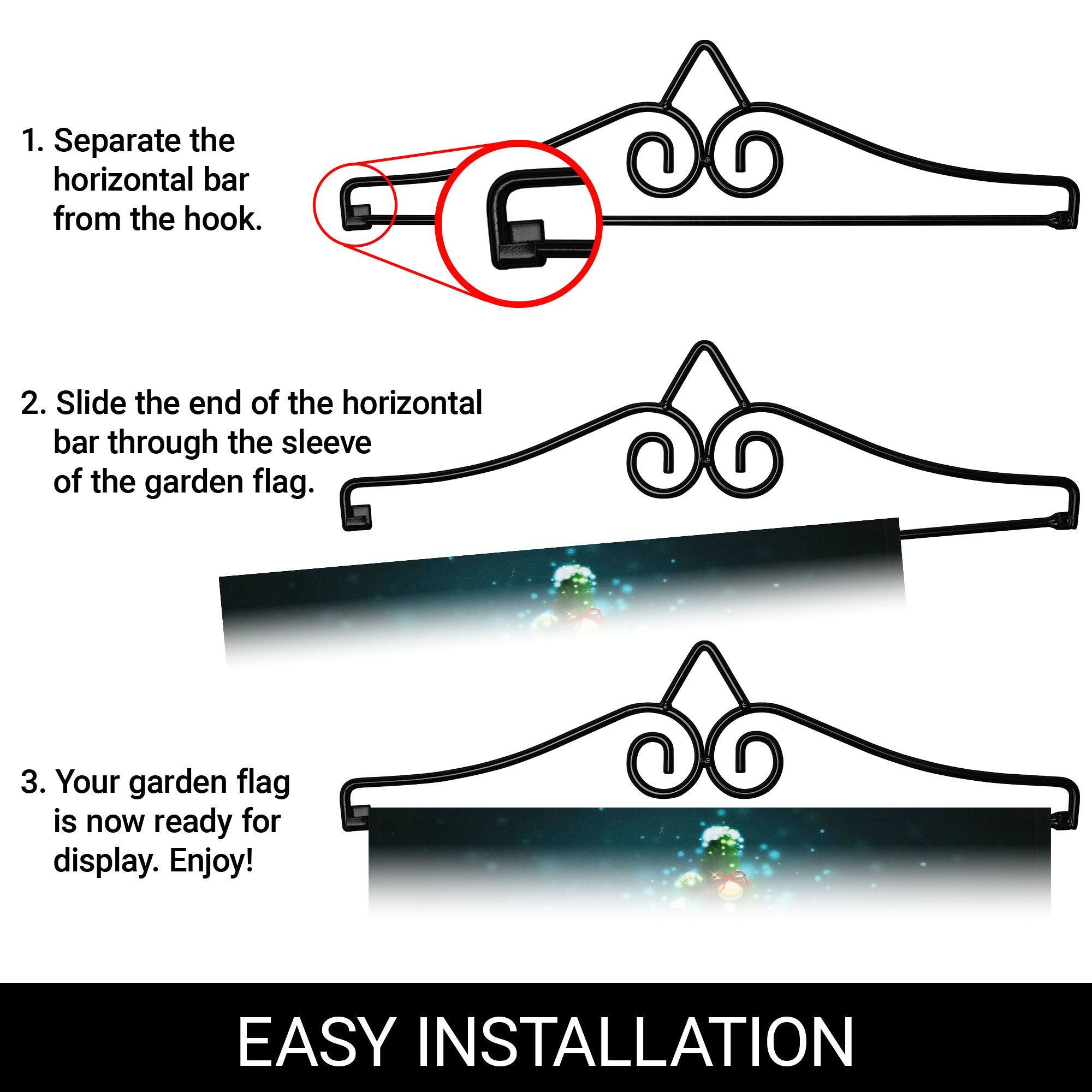 1. Separate the horizontal bar from the hook.

2. Slide the end of the horizontal bar through the sleeve of the garden flag.

3. Your garden flag is now ready for display. Enjoy!

EASY INSTALLATION