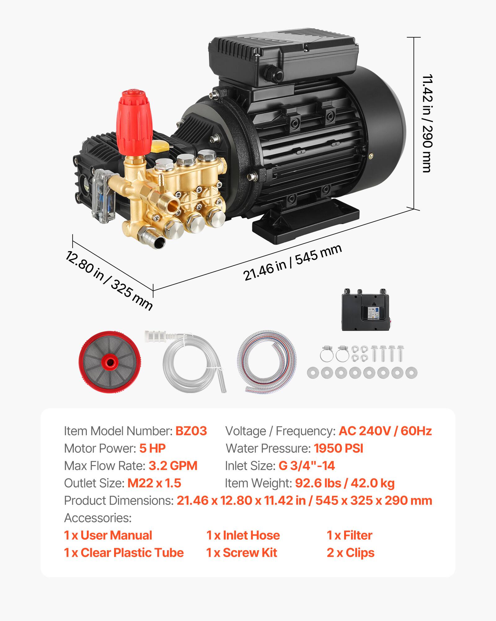 11.42 in / 290 mm  
12.80 in / 325 mm  
21.46 in / 545 mm  

Item Model Number: BZO3  
Voltage / Frequency: AC 240V / 60Hz  
Motor Power: 5 HP  
Water Pressure: 1950 PSI  
Max Flow Rate: 3.2 GPM  
Inlet Size: G 3/4"-14  
Outlet Size: M22 x 1.5  
Item Weight: 92.6 lbs / 42.0 kg  
Product Dimensions: 21.46 x 12.80 x 11.42 in / 545 x 325 x 290 mm  

Accessories:  
1 x User Manual  
1 x Inlet Hose  
1 x Filter  
1 x Clear Plastic Tube  
1 x Screw Kit  
2 x Clips