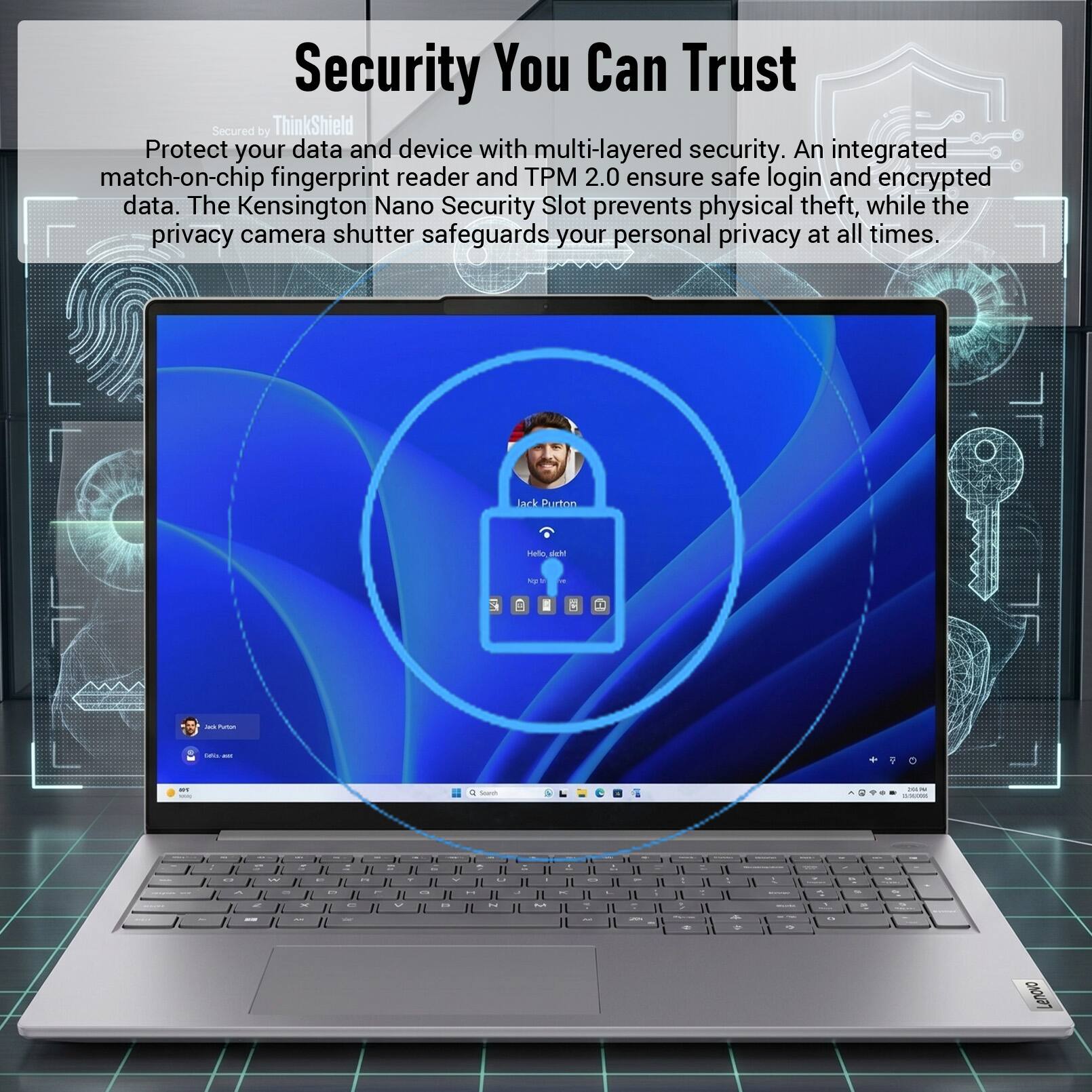 Security You Can Trust  
Secured by ThinkShield  
Protect your data and device with multi-layered security. An integrated match-on-chip fingerprint reader and TPM 2.0 ensure safe login and encrypted data. The Kensington Nano Security Slot prevents physical theft, while the privacy camera shutter safeguards your personal privacy at all times.  

Jack Purton  
Hello deh!  
No: ES  

X  

2018 Purtion  
tates ast  

art  
Sorch  
:  
-  
-  
-  
-  
-  
-  
-  
-  
-  
-  
-  
-  
-  
-  
-  
-  
-  
-  
-  
-  
-  
-  
-  
-  
-  
-  
-  
-  
-  
-  
-  
-  
-  
-  
-  
-  
-  
-  
-  
-  
-  
-  
-  
-  
-  
-  
-  
-  
-  
-  
-  
-  
-  
-  
-  
-  
-  
-  
-  
-  
-  
-  
-  
-  
-  
-  
-  
-  
-  
-  
-  
-  
-  
-  
-  
-  
-  
-  

