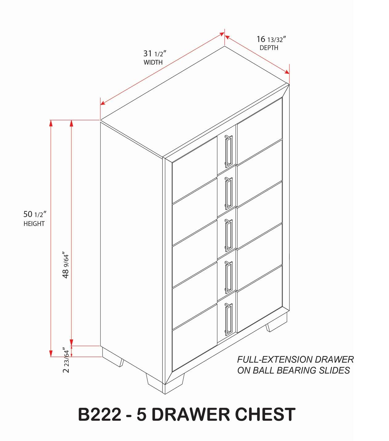 31 1/2" WIDTH  
16 13/32" DEPTH  
50 1/2" HEIGHT  
48 9/64"  
2 23/64"  

B222 - 5 DRAWER CHEST  

FULL-EXTENSION DRAWER ON BALL BEARING SLIDES