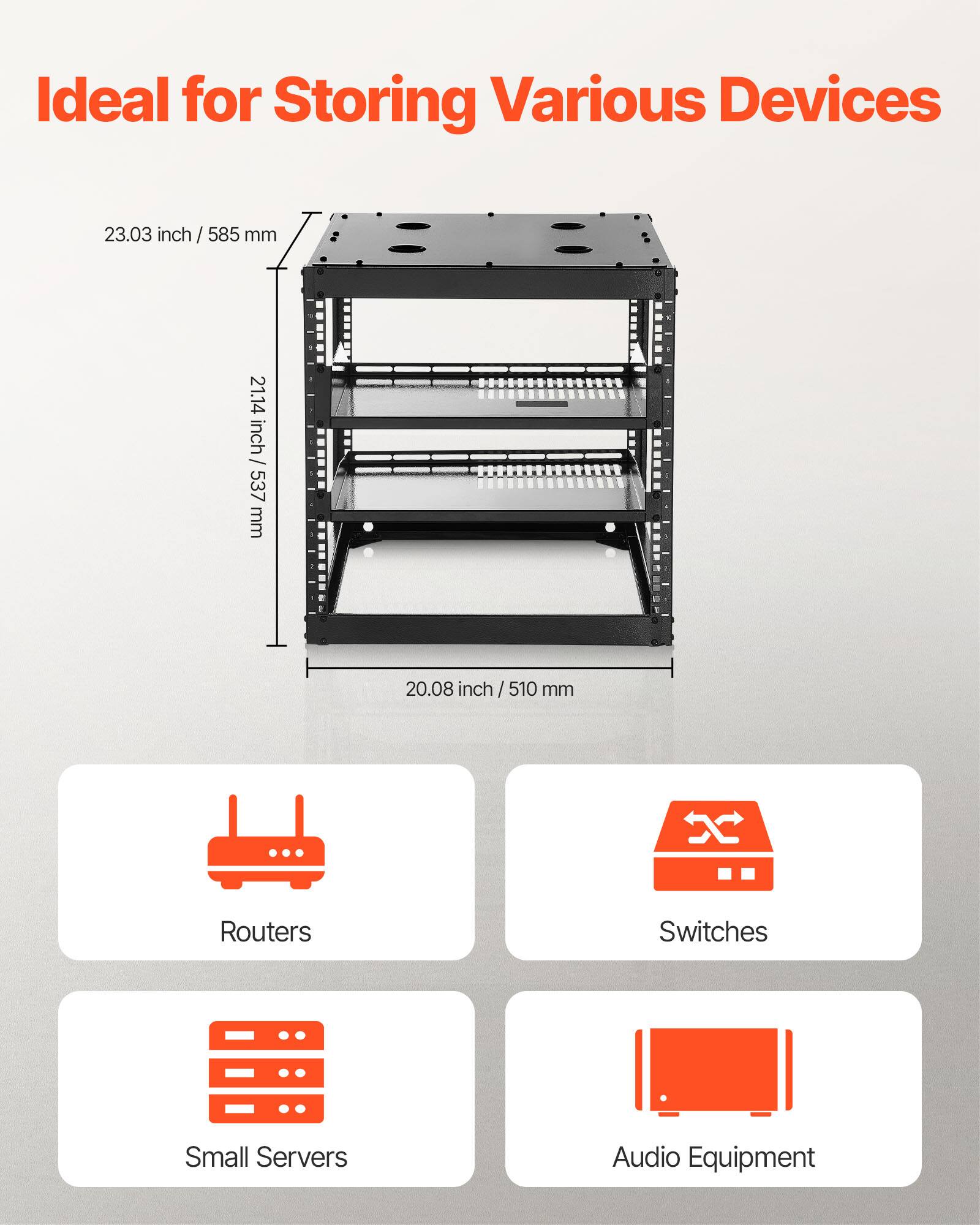 Ideal for Storing Various Devices

23.03 inch / 585 mm  
21.14 inch / 537 mm  
20.08 inch / 510 mm

Routers  
Switches  
Small Servers  
Audio Equipment