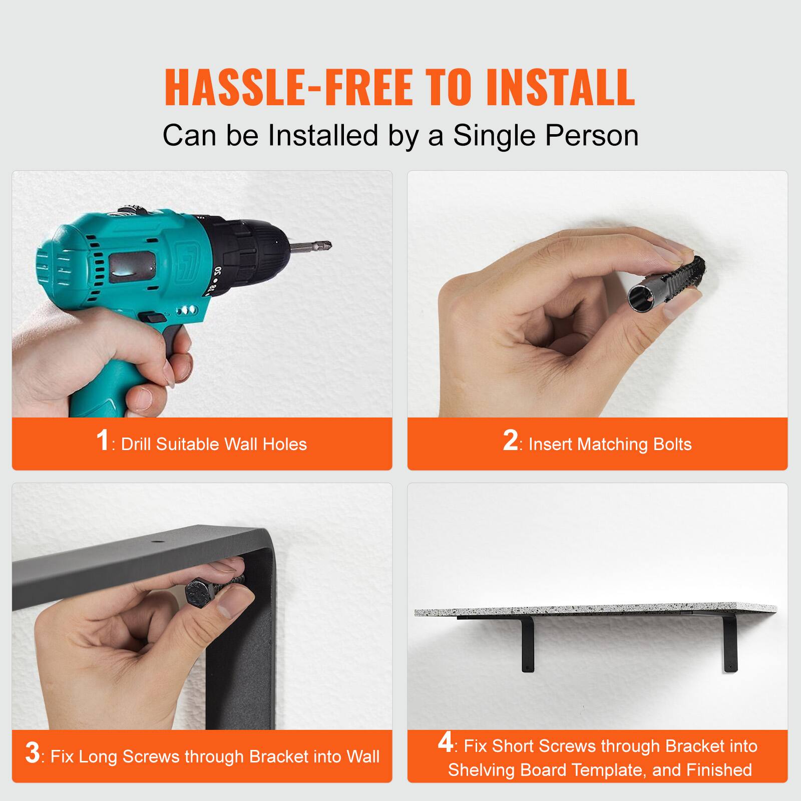 HASSLE-FREE TO INSTALL  
Can be Installed by a Single Person

1: Drill Suitable Wall Holes  
2: Insert Matching Bolts  
3: Fix Long Screws through Bracket into Wall  
4: Fix Short Screws through Bracket into Shelving Board Template, and Finished