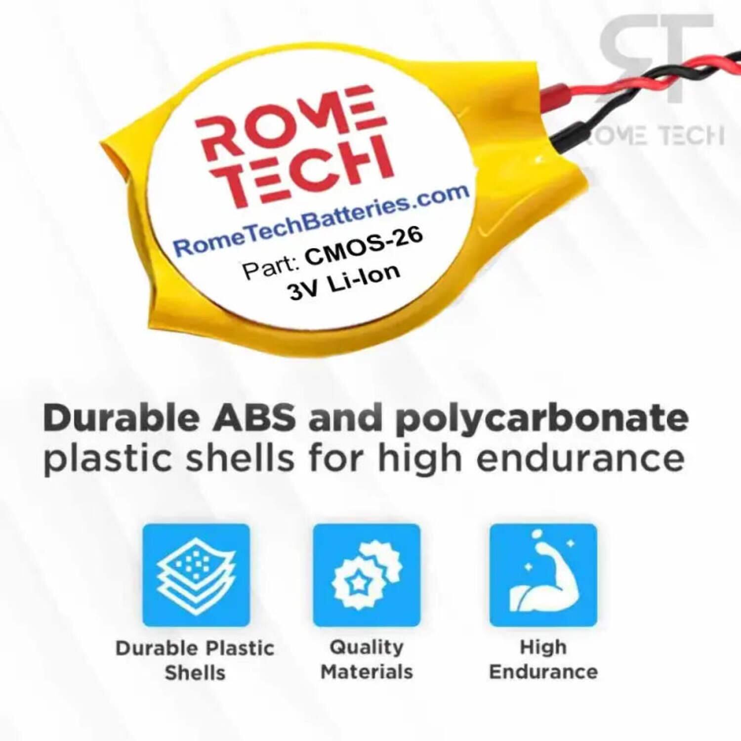 RomeTechBatteries.com  
Part: CMOS-26  
3V Li-lon  

Durable ABS and polycarbonate plastic shells for high endurance  

- Durable Plastic Shells  
- Quality Materials  
- High Endurance