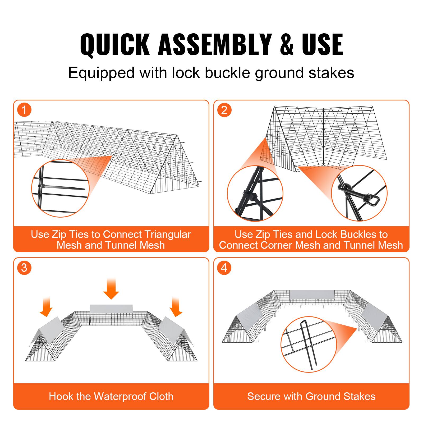 QUICK ASSEMBLY & USE  
Equipped with lock buckle ground stakes

1. Use Zip Ties to Connect Triangular Mesh and Tunnel Mesh

2. Use Zip Ties and Lock Buckles to Connect Corner Mesh and Tunnel Mesh

3. Hook the Waterproof Cloth

4. Secure with Ground Stakes