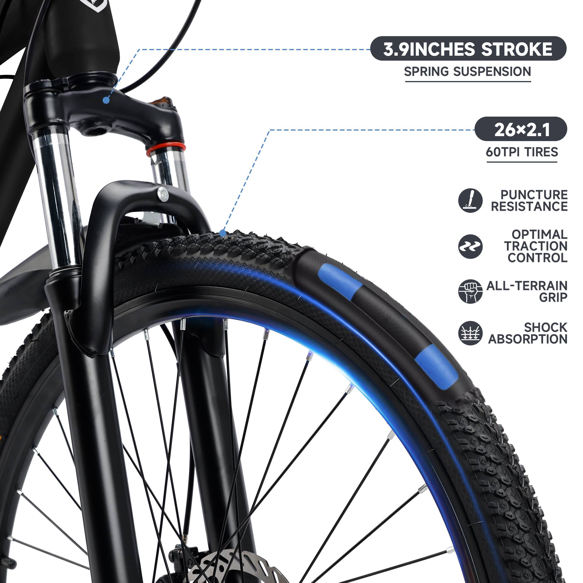 3.9 INCHES STROKE  
SPRING SUSPENSION  

26x2.1  
60TPI TIRES  

PUNCTURE RESISTANCE  
OPTIMAL TRACTION CONTROL  
ALL-TERRAIN GRIP  
SHOCK ABSORPTION