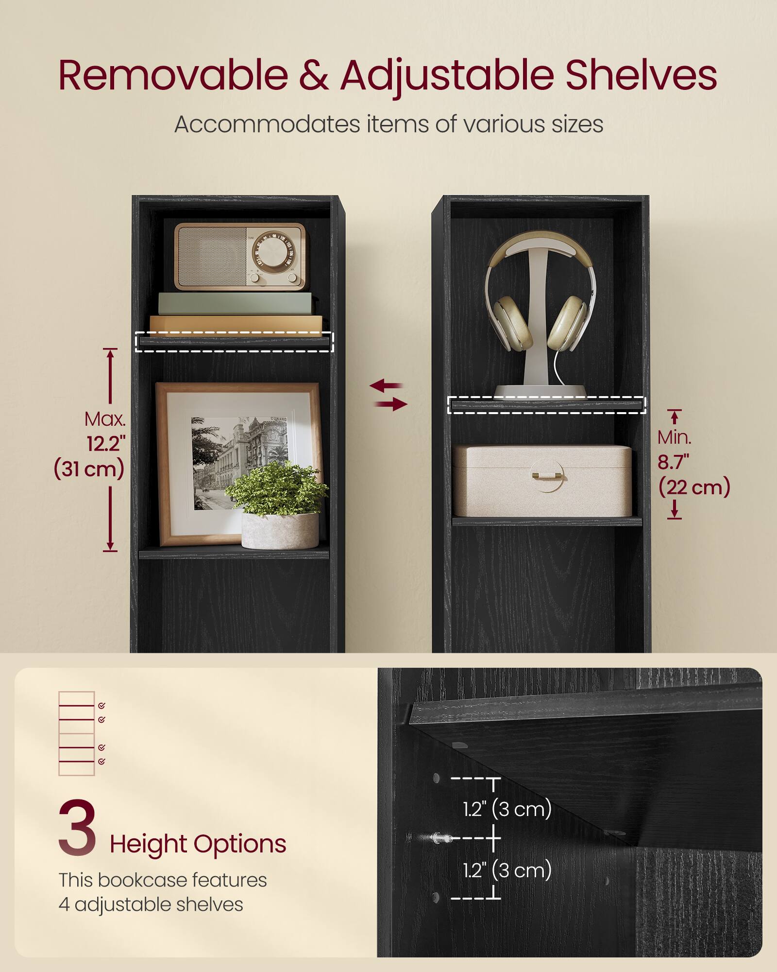 Removable & Adjustable Shelves  
Accommodates items of various sizes  

Max. 12.2" (31 cm)  
Min. 8.7" (22 cm)  

3 Height Options  
This bookcase features 4 adjustable shelves  

1.2" (3 cm)  
1.2" (3 cm)