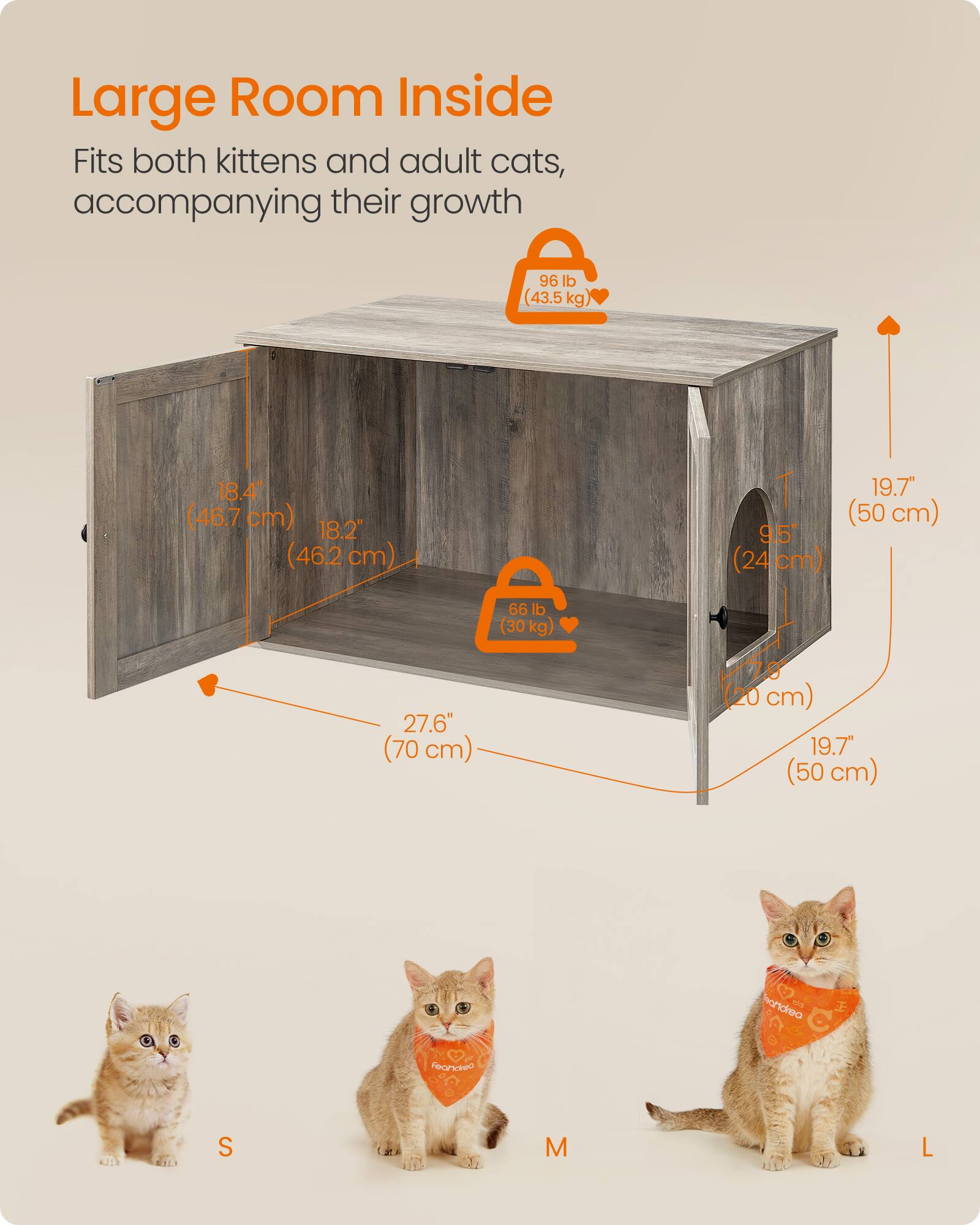 Large Room Inside  
Fits both kittens and adult cats, accompanying their growth  

96 lb (43.5 kg)  
18.4" (46.7 cm) 18.2" (462 cm)  
T 9.5" (24 cm)  
19.7" (50 cm)  
66 lb (30 kg)  
27.6" (70 cm)  
20 cm) 19.7" (50 cm)  

S  
M  
L