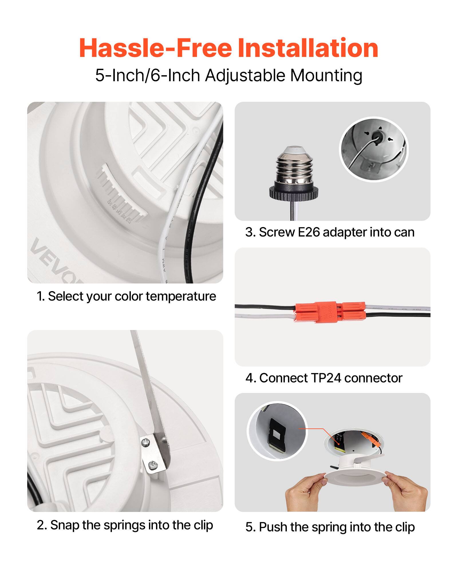 Hassle-Free Installation  
5-Inch/6-Inch Adjustable Mounting  

1. Select your color temperature  
2. Snap the springs into the clip  
3. Screw E26 adapter into can  
4. Connect TP24 connector  
5. Push the spring into the clip