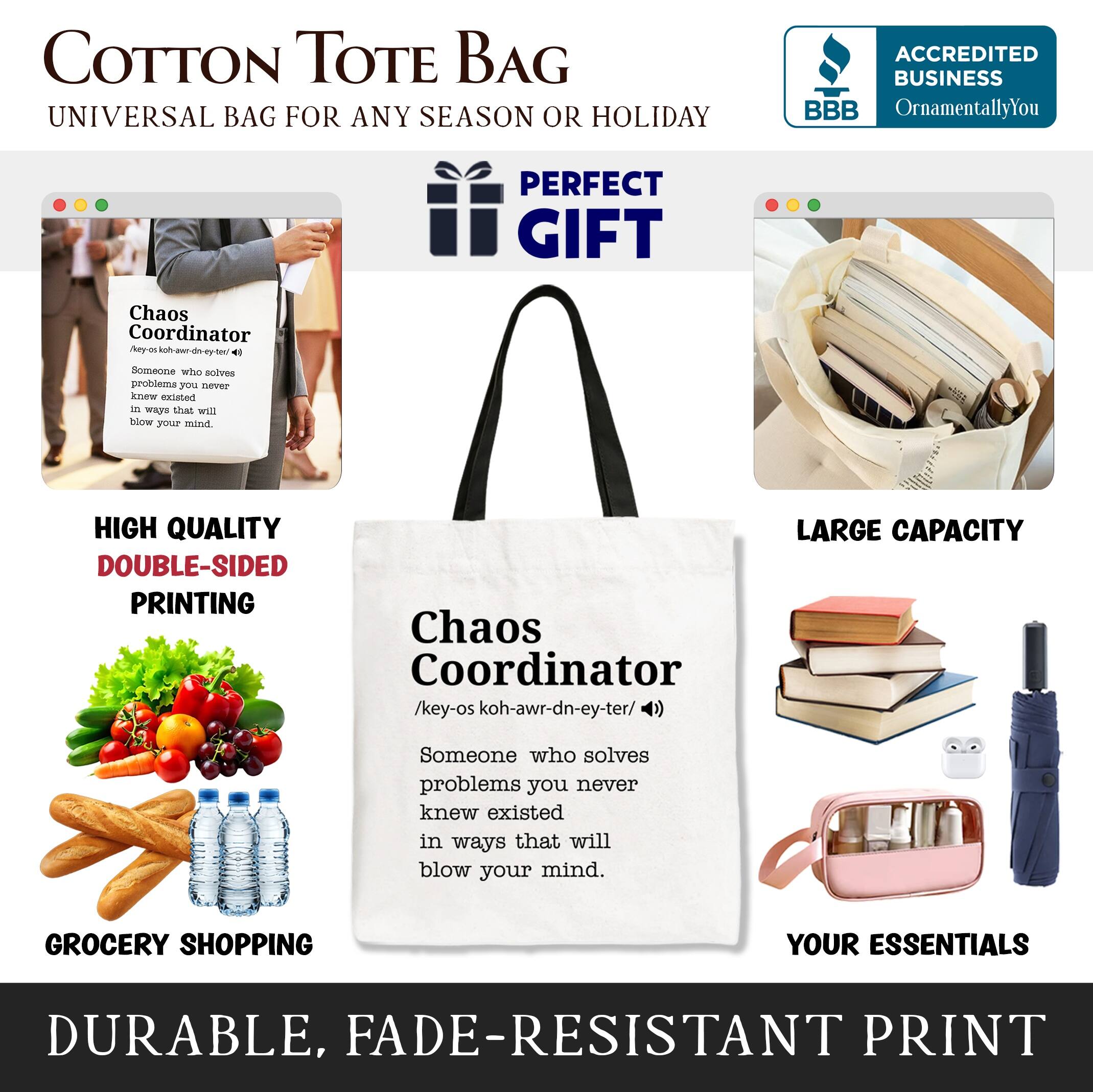 COTTON TOTE BAG  
UNIVERSAL BAG FOR ANY SEASON OR HOLIDAY  

ACCREDITED BUSINESS  
BBB  
OrnamentallyYou  

PERFECT GIFT  

HIGH QUALITY  
DOUBLE-SIDED PRINTING  

LARGE CAPACITY  

GROCERY SHOPPING  
YOUR ESSENTIALS  

DURABLE, FADE-RESISTANT PRINT  

Chaos Coordinator  
/ˈkeɪ-ɒs kəʊ-ˈwɑːrd-nə-tər/  
Someone who solves problems you never knew existed in ways that will blow your mind.