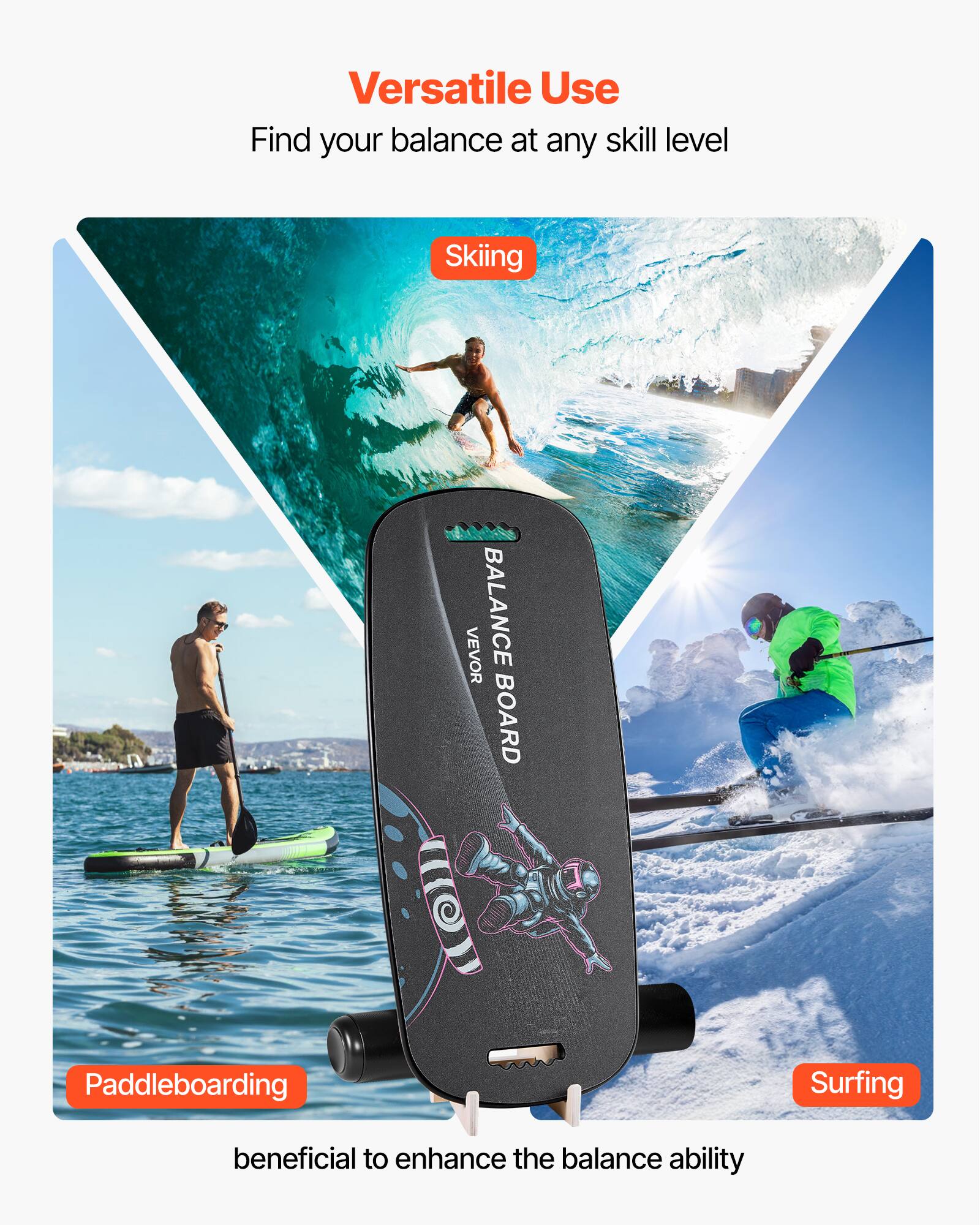 Versatile Use  
Find your balance at any skill level  

Skiing  
Paddleboarding  
Surfing  

beneficial to enhance the balance ability