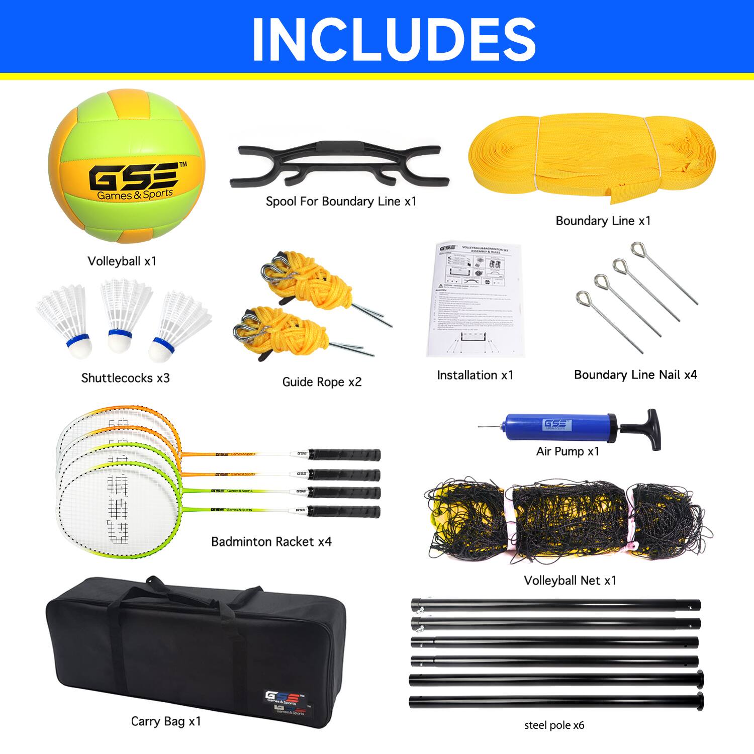 INCLUDES
GSE Games & Sports
Spool For Boundary Line x1
Boundary Line x1
Volleyball x1
Shuttlecocks x3
Guide Rope x2
Installation x1
Boundary Line Nail x4
GSE Air Pump x1
Badminton Racket x4
Volleyball Net x1
Carry Bag x1
Steel pole x6