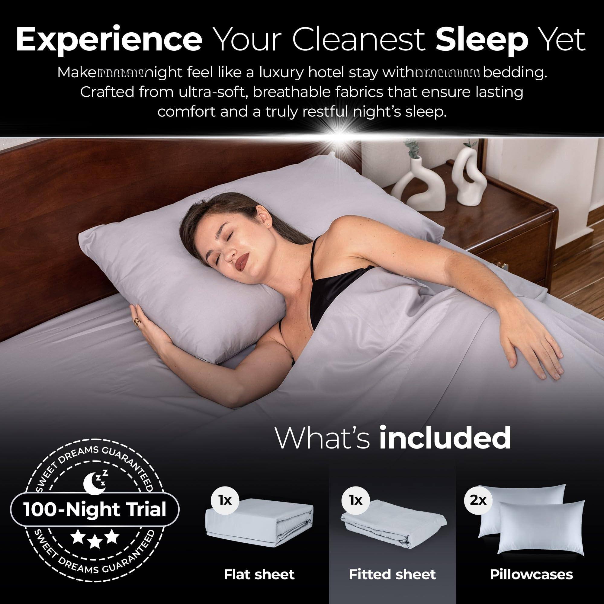 Experience Your Cleanest Sleep Yet

Make every night feel like a luxury hotel stay with premium bedding. Crafted from ultra-soft, breathable fabrics that ensure lasting comfort and a truly restful night's sleep.

What's included
- 1x Flat sheet
- 1x Fitted sheet
- 2x Pillowcases

100-Night Trial
Sweet Dreams Guaranteed