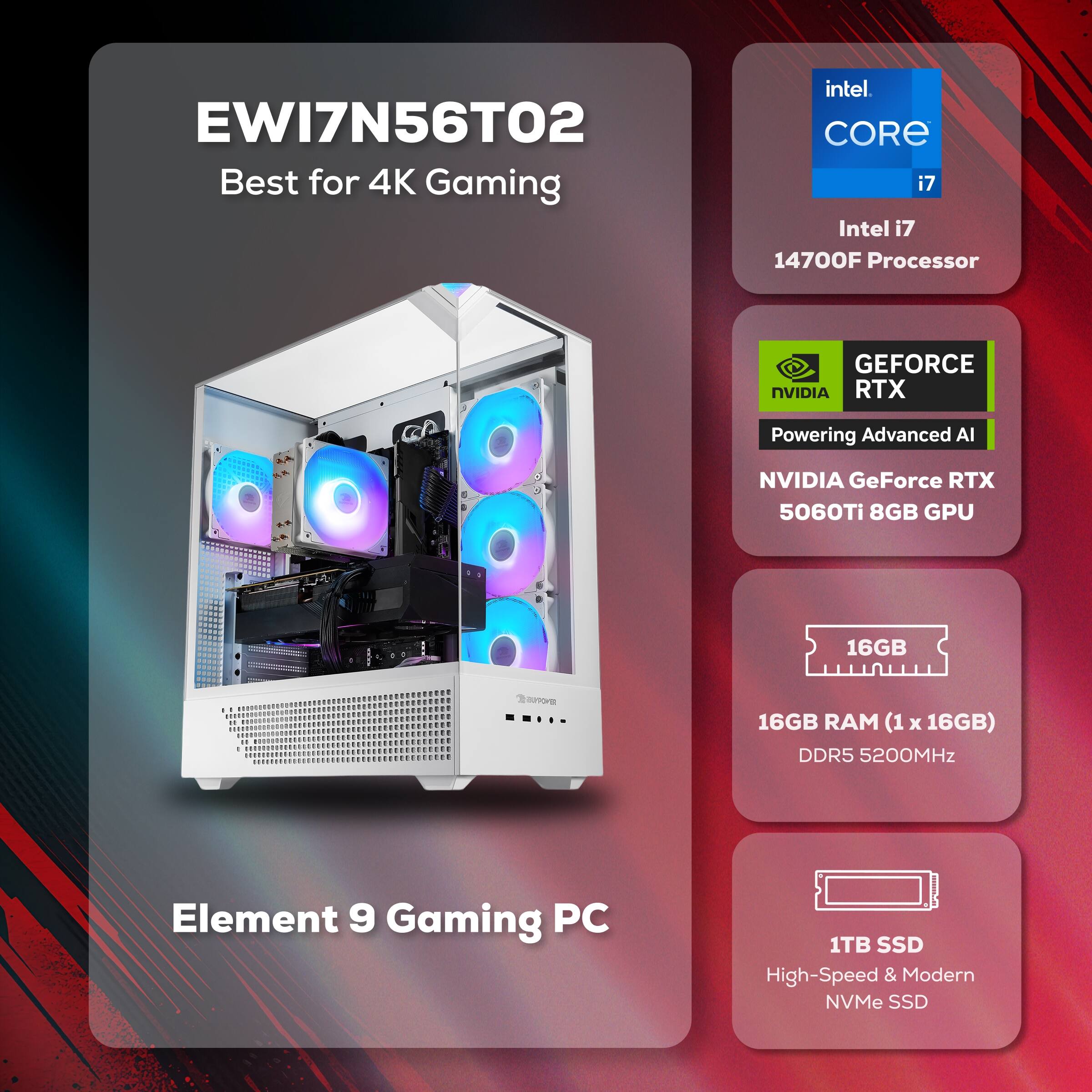EWI7N56TO2 Best for 4K Gaming  
Intel i7 14700F Processor  
NVIDIA GeForce RTX 5060Ti 8GB GPU  
16GB RAM (1 x 16GB) DDR5 5200MHz  
1TB SSD High-Speed & Modern NVMe SSD