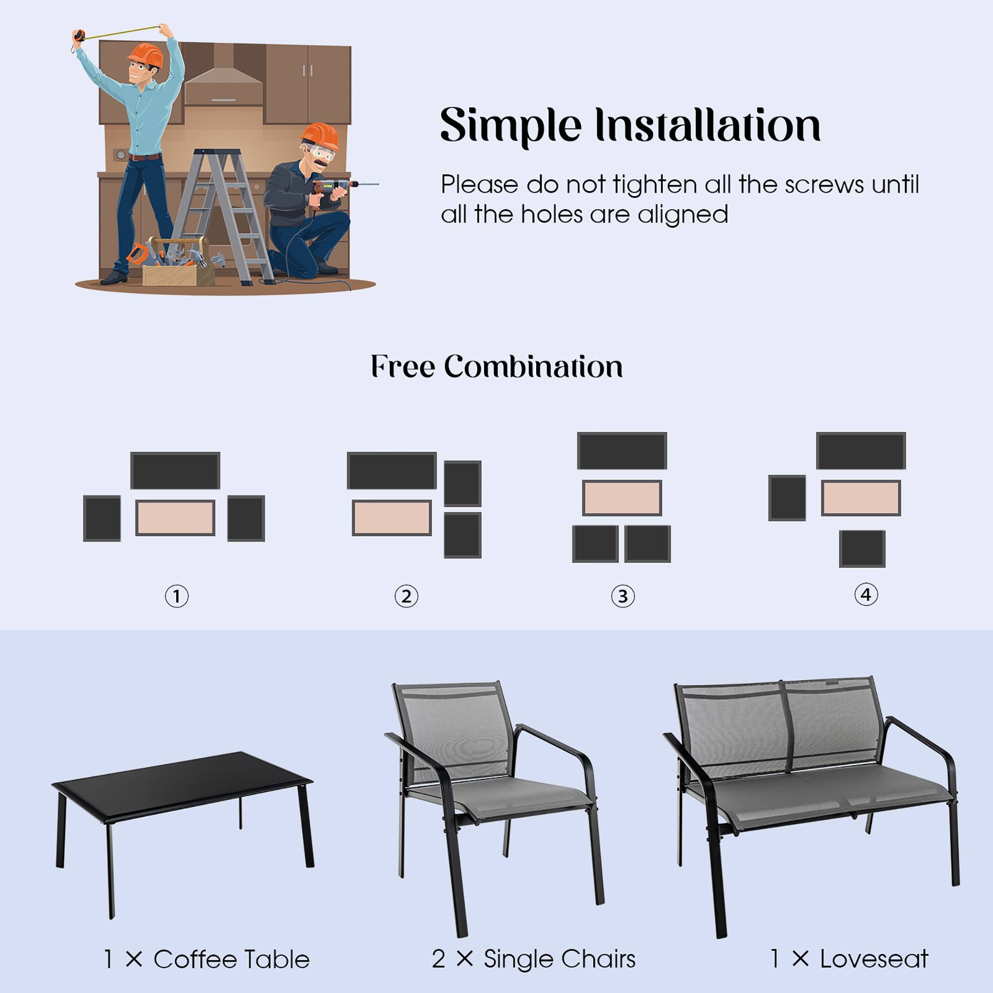 Simple Installation
Please do not tighten all the screws until all the holes are aligned
Free Combination
1 2 3 4
1 X Coffee Table
2 X Single Chairs
1 X Loveseat