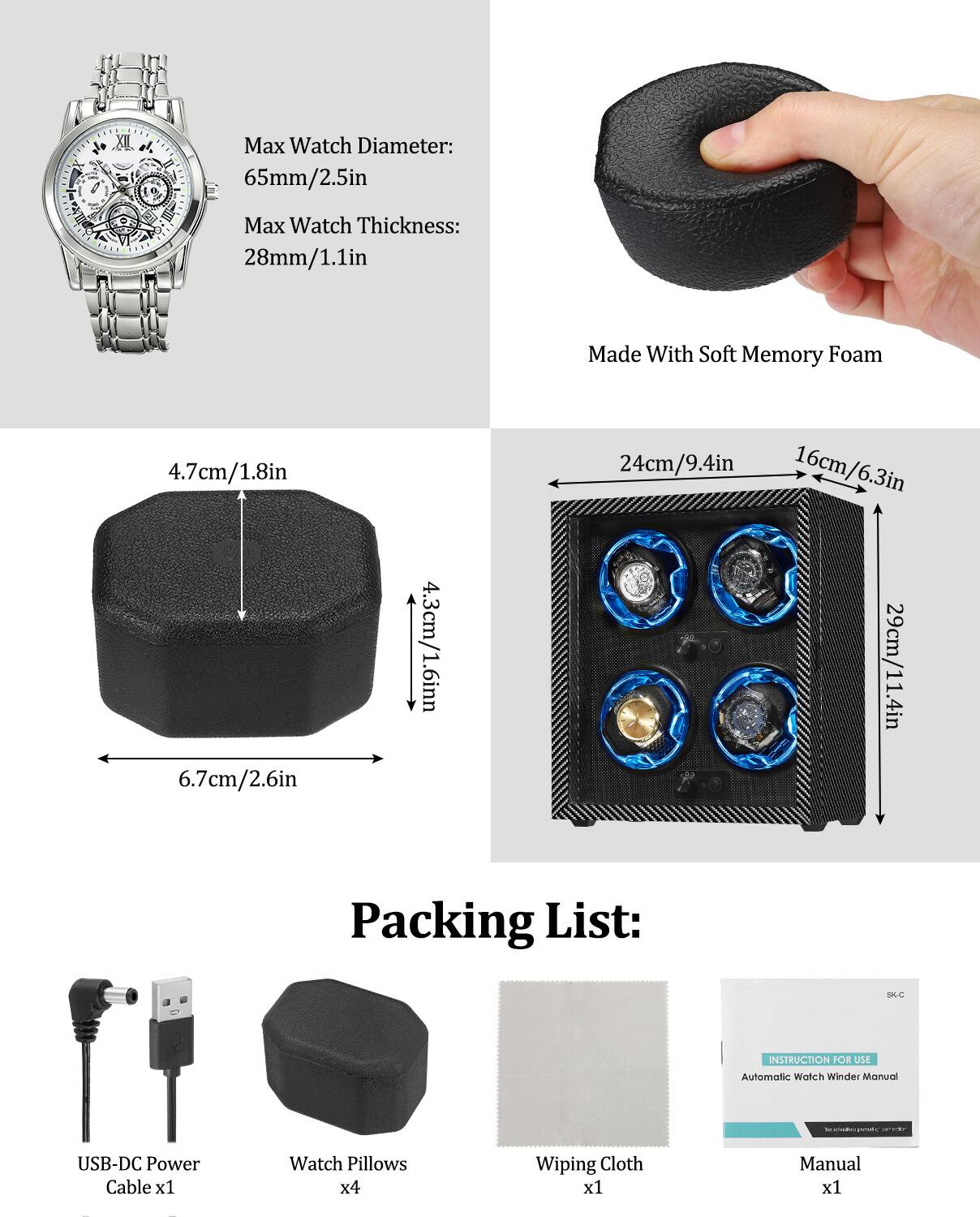 Max Watch Diameter: 65mm/2.5in  
Max Watch Thickness: 28mm/1.1in  

Made With Soft Memory Foam  

4.7cm/1.8in  
6.7cm/2.6in  
4.3cm/1.6in  
24cm/9.4in  
16cm/6.3in  
29cm/11.4in  

Packing List:  
- USB-DC Power Cable x1  
- Watch Pillows x4  
- Wiping Cloth x1  
- Manual x1  

INSTRUCTION FOR USE  
Automatic Watch Winder Manual