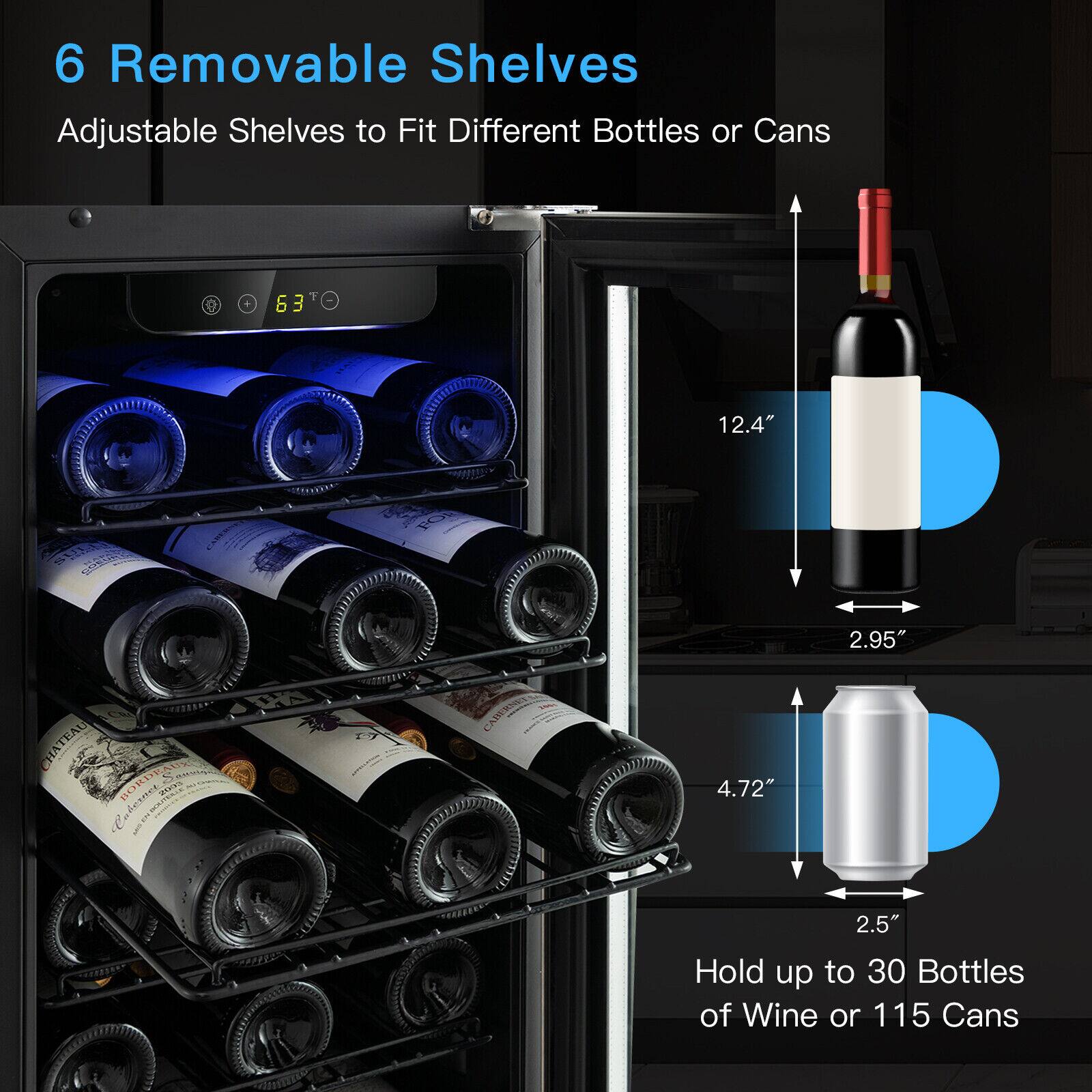 6 Removable Shelves  
Adjustable Shelves to Fit Different Bottles or Cans  

12.4"  
2.95"  
4.72"  
2.5"  

Hold up to 30 Bottles of Wine or 115 Cans