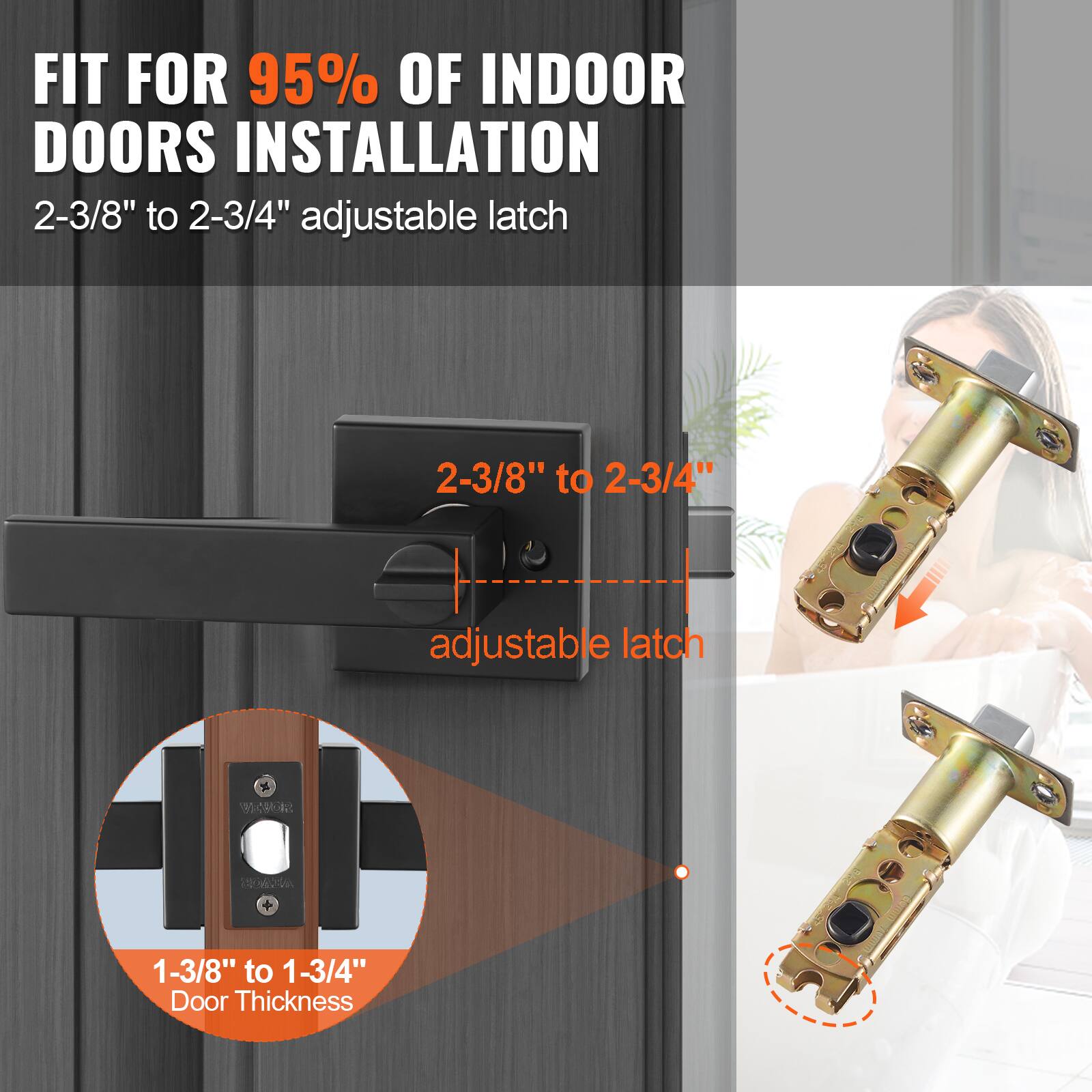 FIT FOR 95% OF INDOOR DOORS INSTALLATION  
2-3/8" to 2-3/4" adjustable latch  

2-3/8" to 2-3/4" adjustable latch  

1-3/8" to 1-3/4" Door Thickness