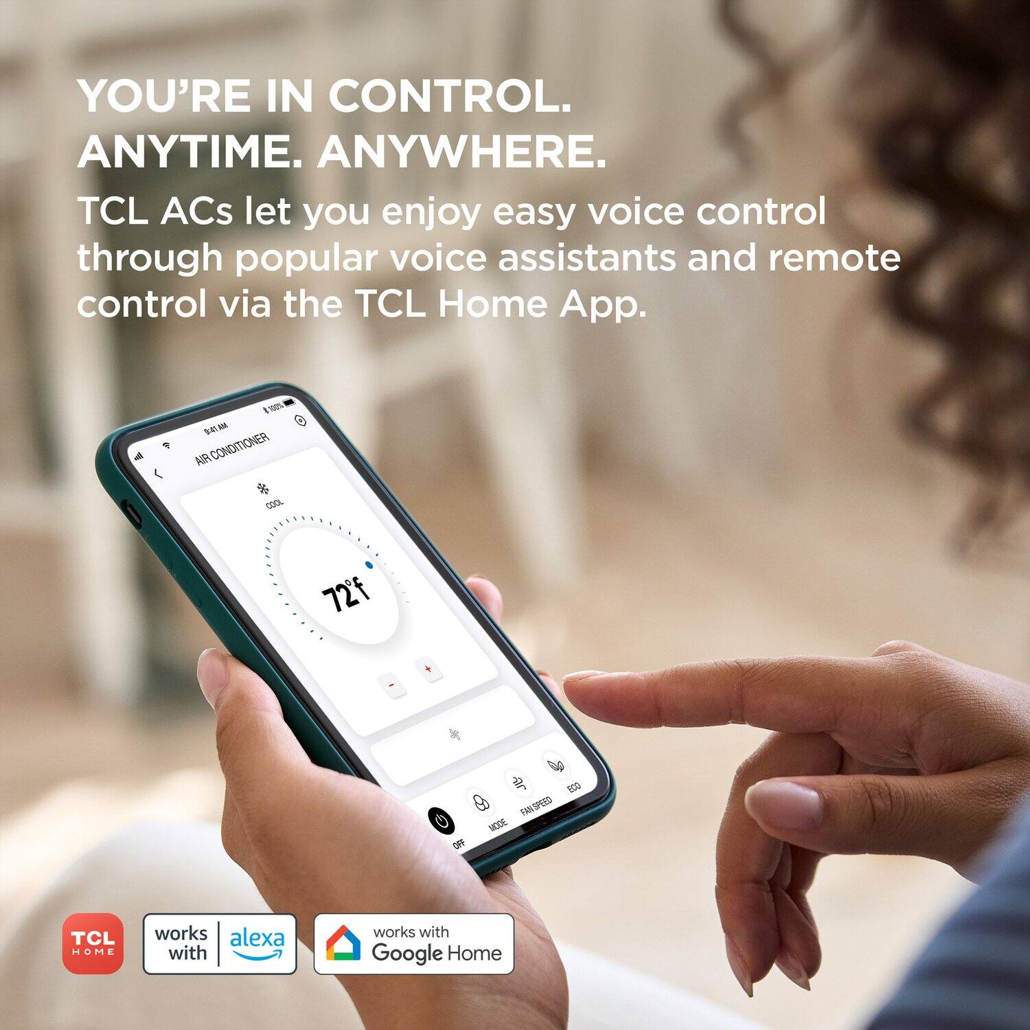 YOU'RE IN CONTROL. ANYTIME. ANYWHERE.  
TCL ACs let you enjoy easy voice control through popular voice assistants and remote control via the TCL Home App.  

TCL HOME  
works with alexa  
works with Google Home