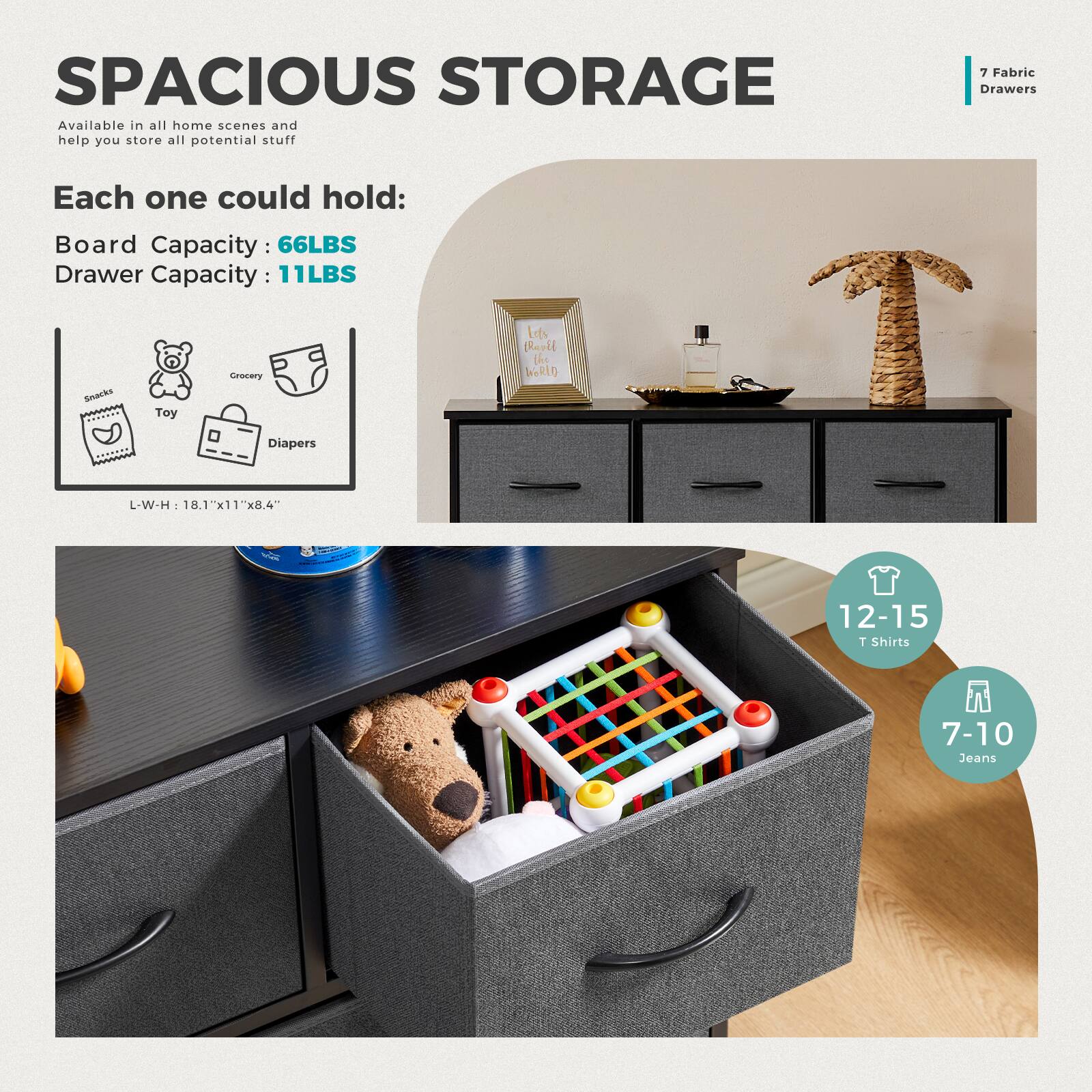 SPACIOUS STORAGE Available in all home scenes and help you store all potential stuff. Each one could hold:
* Board Capacity: 66LBS
* Drawer Capacity: 11LBS
SNARRS Tey Crneery Lefs Baoll the WoRiO Diapers L-W-H 18.1"x11"x8.4"
12-15 1 Shirts
7-10 Jeans