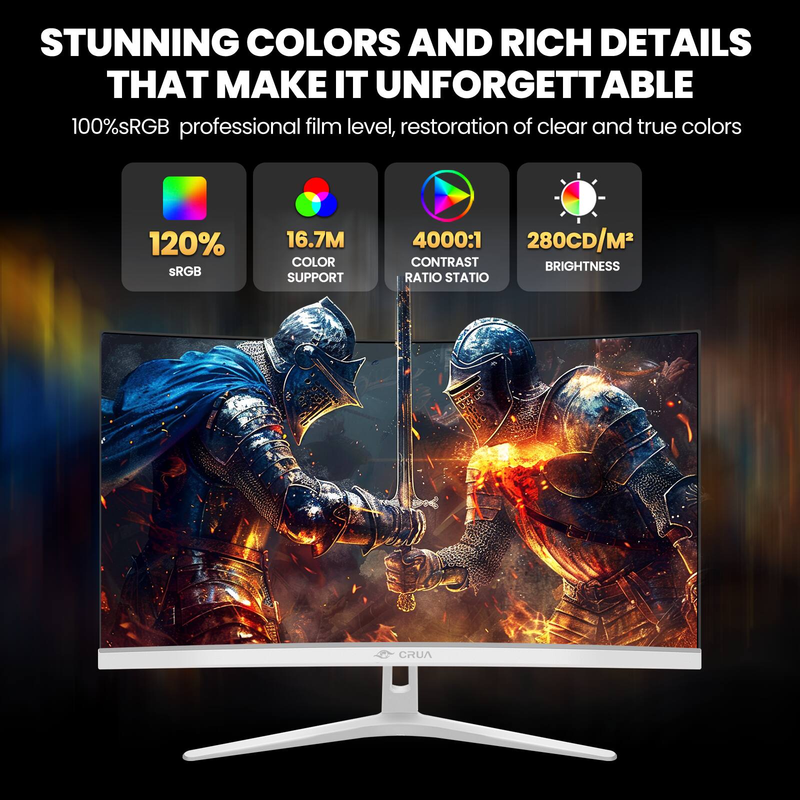 STUNNING COLORS AND RICH DETAILS THAT MAKE IT UNFORGETTABLE

100% sRGB professional film level, restoration of clear and true colors

120% sRGB

16.7M COLOR SUPPORT

4000:1 CONTRAST RATIO STATIO

280CD/M² BRIGHTNESS