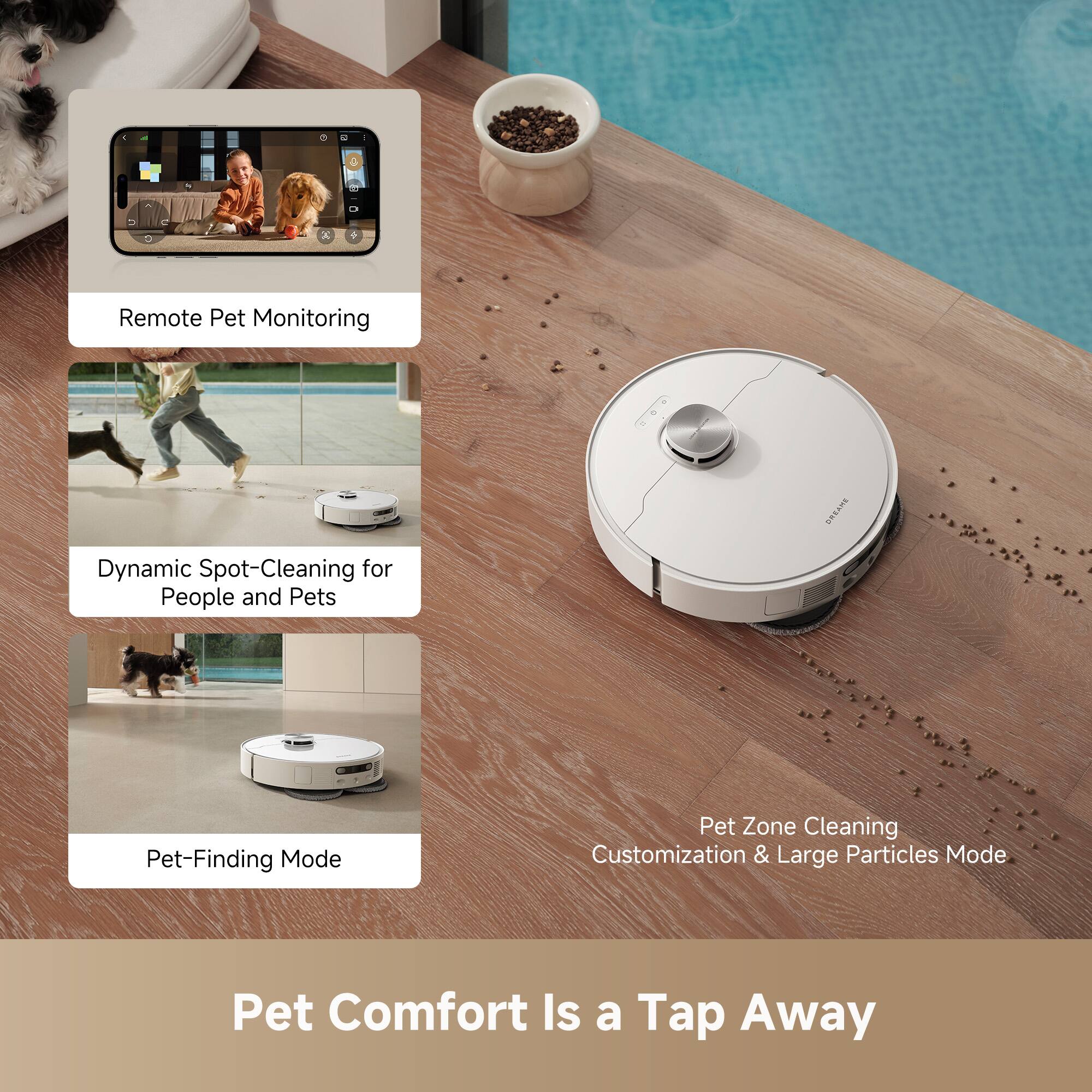 Remote Pet Monitoring

Dynamic Spot-Cleaning for People and Pets

Pet-Finding Mode

Pet Zone Cleaning Customization & Large Particles Mode

Pet Comfort Is a Tap Away