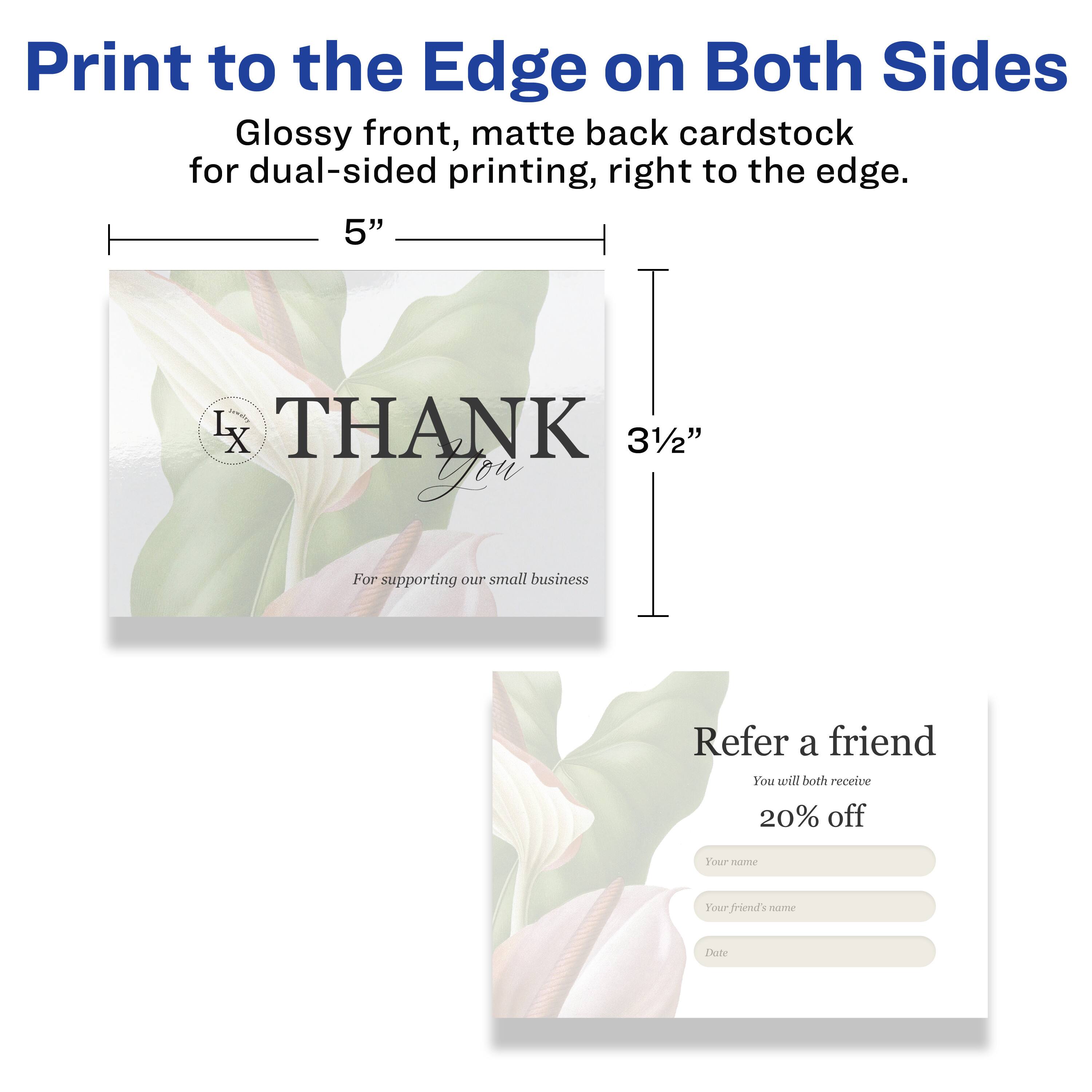 Print to the Edge on Both Sides  
Glossy front, matte back cardstock for dual-sided printing, right to the edge.  

5" x 3½"  

THANK You  
For supporting our small business  

Refer a friend  
You will both receive 20% off  

Your name  
Your friend's name  
Date