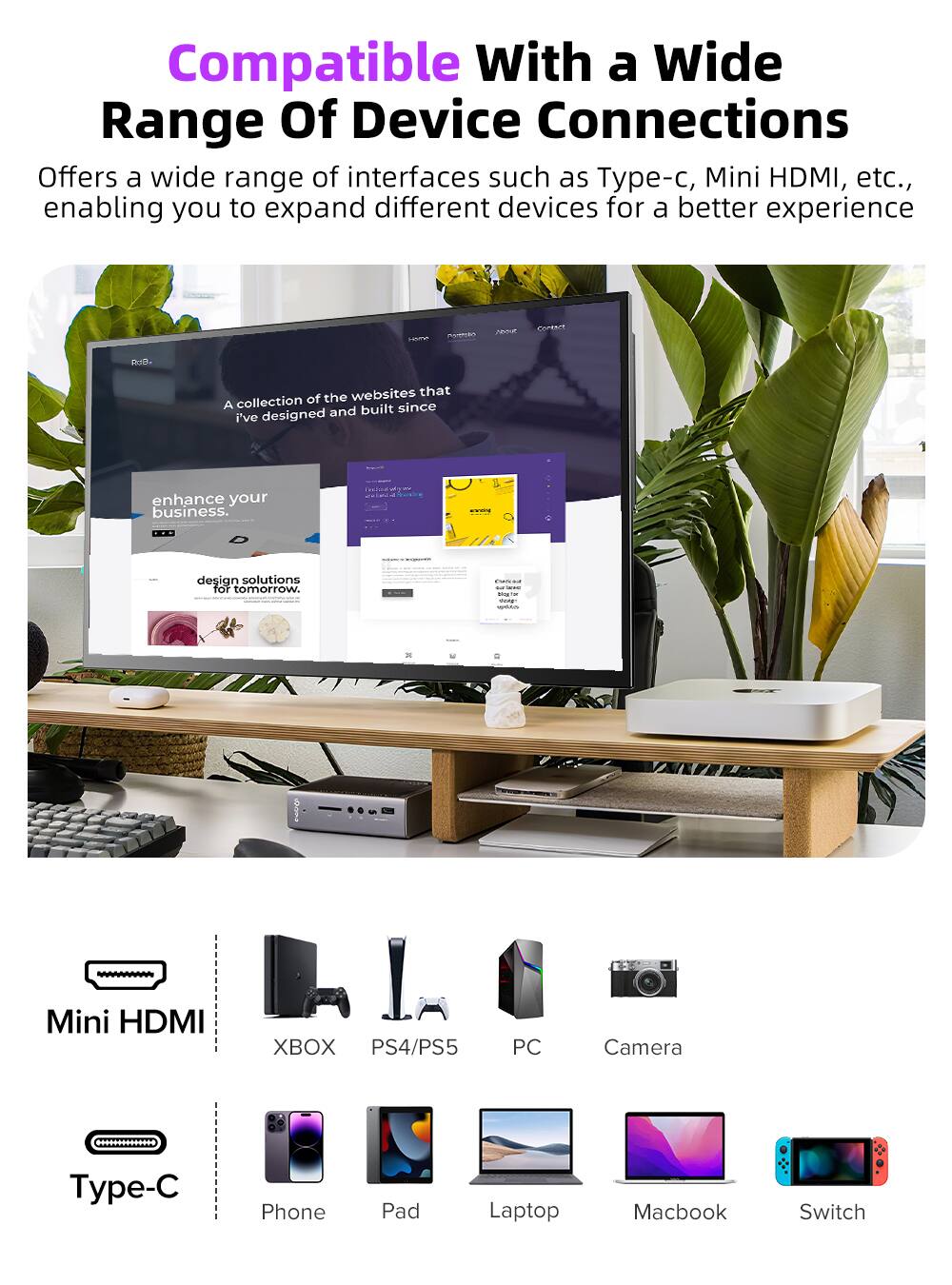 Compatible With a Wide Range Of Device Connections

Offers a wide range of interfaces such as Type-c, Mini HDMI, etc., enabling you to expand different devices for a better experience

A collection of the websites that I've designed and built since

enhance your business.

design solutions for tomorrow.

Mini HDMI
- XBOX
- PS4/PS5
- PC
- Camera

Type-C
- Phone
- Pad
- Laptop
- Macbook
- Switch