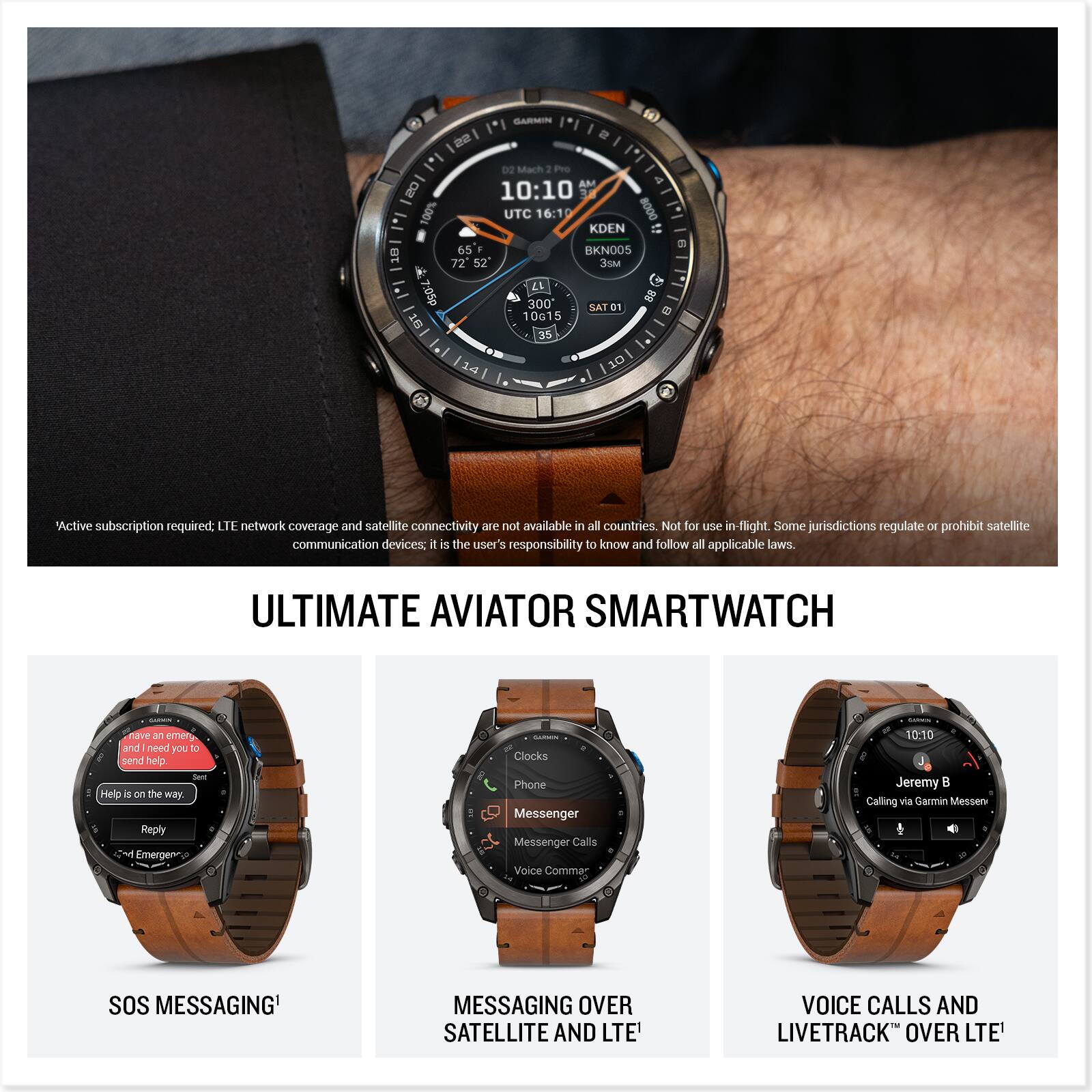 GARMIN 22 e I'l 1'I 0O Mach : Peo AM & 20 10:10 100% UTC 16:10 8000 KDEN C 2 65 BKNO05 18 72 52 3S . LL 7:05p 300 SAT O1 88 10615 5 E DT 35   10 "Active subscription required: LTE network coverage and satellite connectivity are not available in all countries. Not for use in-flight. Some jurisdictions regulate or prohibit satellite communication devices; it is the user's responsibility to know and follow all applicable laws. ULTIMATE AVIATOR SMARTWATCH have an emergency and need you to send help? Help is on the way. Emergency - Clocks Phone Messenger Messenger Calls Voice Commands 10:10 Jeremy B Calling via Garmin Messenger SOS MESSAGING MESSAGING OVER SATELLITE AND LTE' VOICE CALLS AND LIVETRACK OVER LTE'