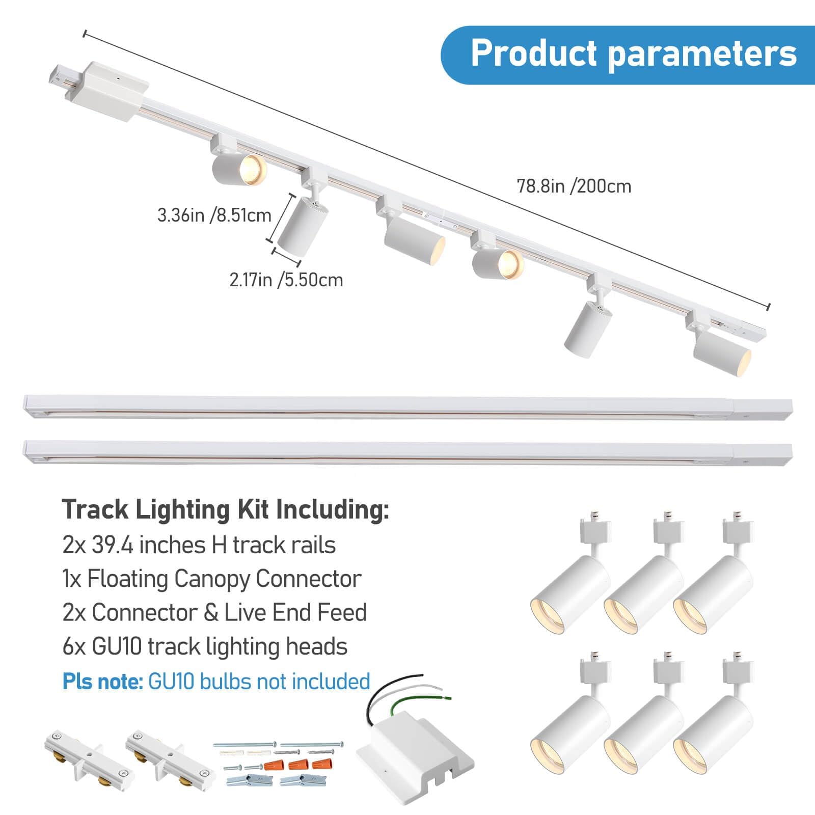 Product parameters  
3.36in /8.51cm  
78.8in /200cm  
2.17in /5.50cm  

Track Lighting Kit Including:  
2x 39.4 inches H track rails  
1x Floating Canopy Connector  
2x Connector & Live End Feed  
6x GU10 track lighting heads  

Pls note: GU10 bulbs not included