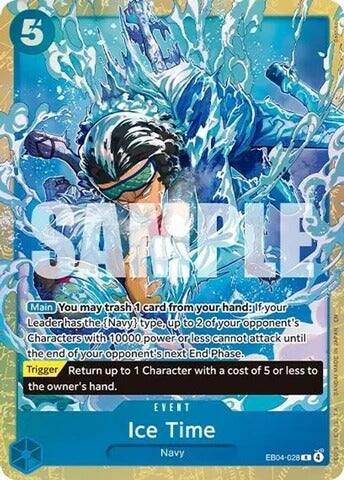 5

SAMPLE

Main You may trash 1 card from your hand: If your Leader has the {Navy} type, up to 2 of your opponent's Characters with 10000 power or less cannot attack until the end of your opponent's next End Phase. Trigger Return up to 1 Character with a cost of 5 or less to the owner's hand.

EVENT Ice Time Navy
EB04-028