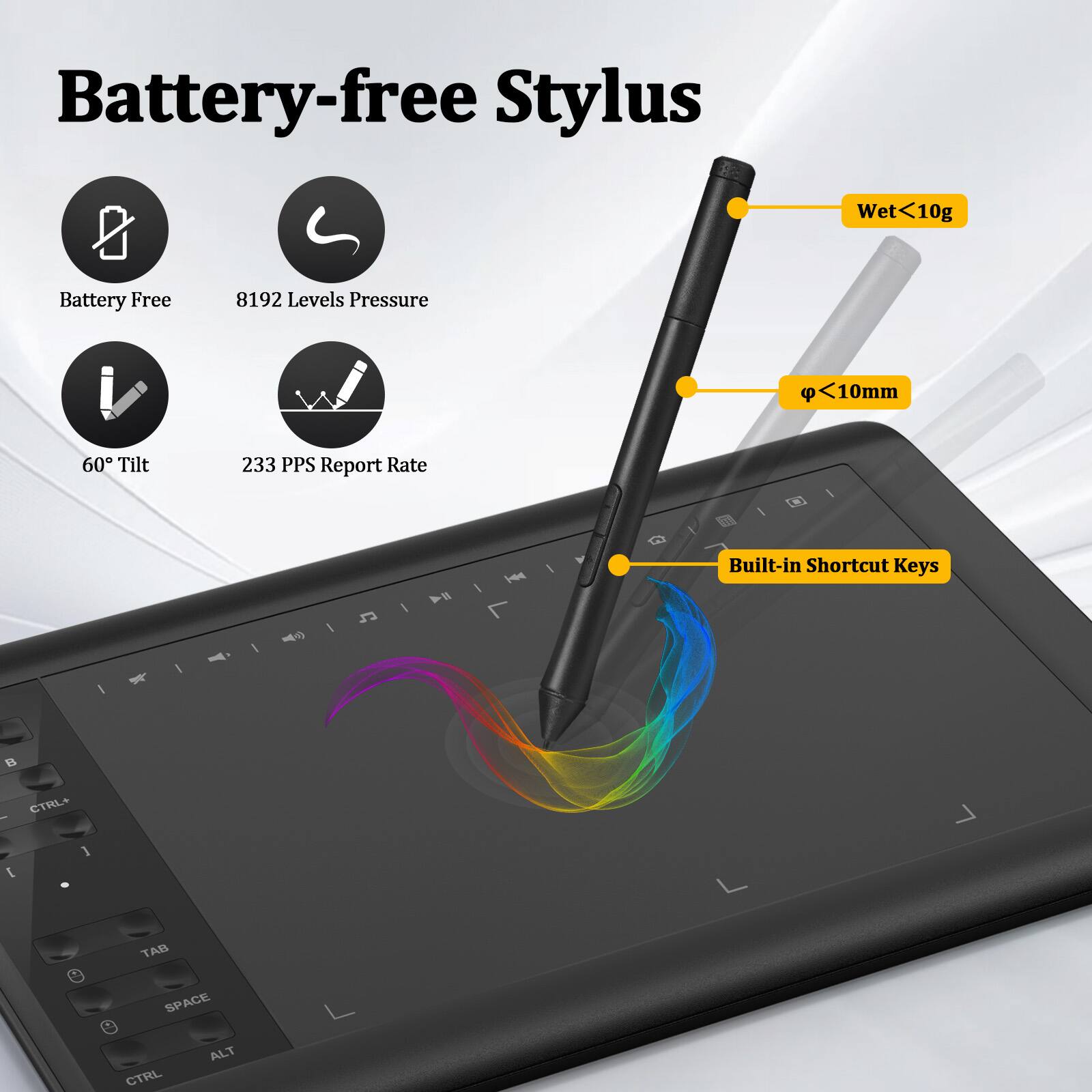 Battery-free Stylus  
- Wet <10g  
- Battery Free  
- 8192 Levels Pressure  
- 60° Tilt  
- 233 PPS Report Rate  
- Built-in Shortcut Keys  
- Ø <10mm