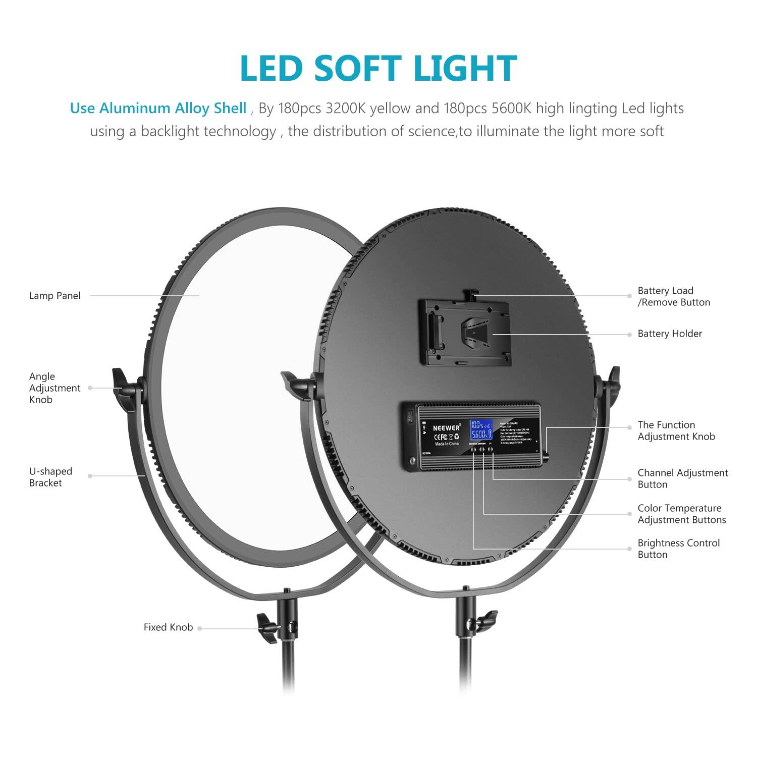 LED SOFT LIGHT

Use Aluminum Alloy Shell, By 180pcs 3200K yellow and 180pcs 5600K high lighting Led lights using a backlight technology, the distribution of science, to illuminate the light more soft

- Lamp Panel
- Angle Adjustment Knob
- U-shaped Bracket
- Fixed Knob
- Battery Load / Remove Button
- Battery Holder
- The Function Adjustment Knob
- Channel Adjustment Button
- Color Temperature Adjustment Buttons
- Brightness Control Button