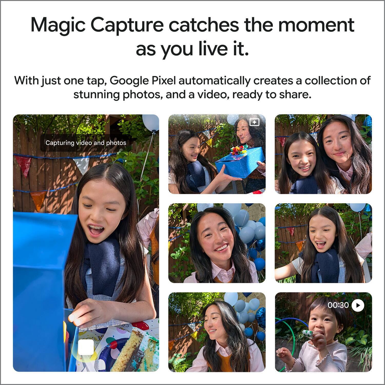 Magic Capture catches the moment as you live it.

With just one tap, Google Pixel automatically creates a collection of stunning photos, and a video, ready to share.

Capturing video and photos

00:30