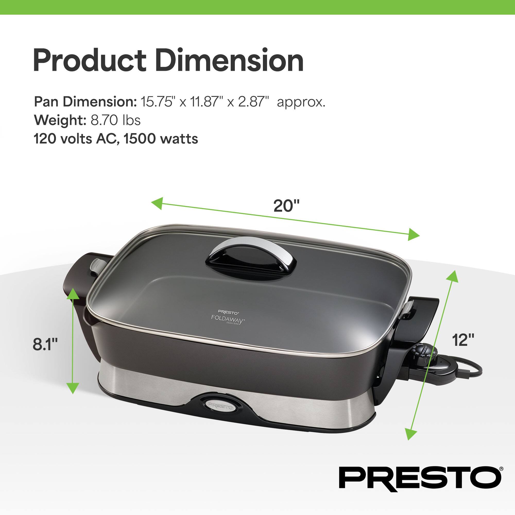 Product Dimension  
Pan Dimension: 15.75" x 11.87" x 2.87" approx.  
Weight: 8.70 lbs  
120 volts AC, 1500 watts  

20"  
8.1"  
12"  

PRESTO