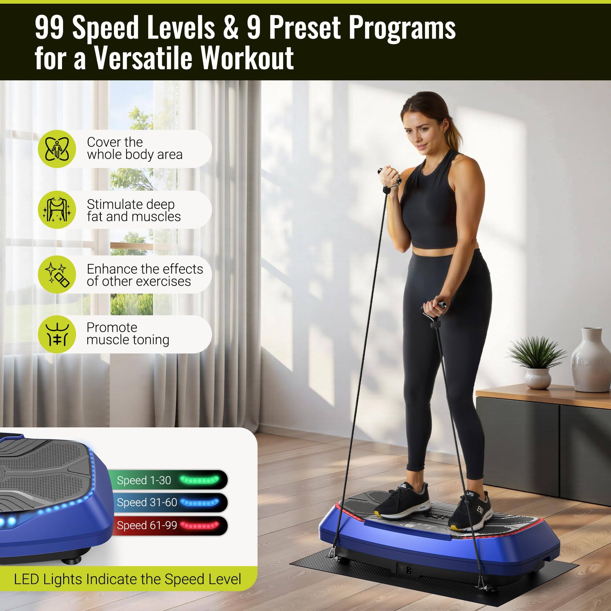 99 Speed Levels & 9 Preset Programs for a Versatile Workout

- Cover the whole body area
- Stimulate deep fat and muscles
- Enhance the effects of other exercises
- Promote muscle toning

Speed 1-30  
Speed 31-60  
Speed 61-99

LED Lights Indicate the Speed Level