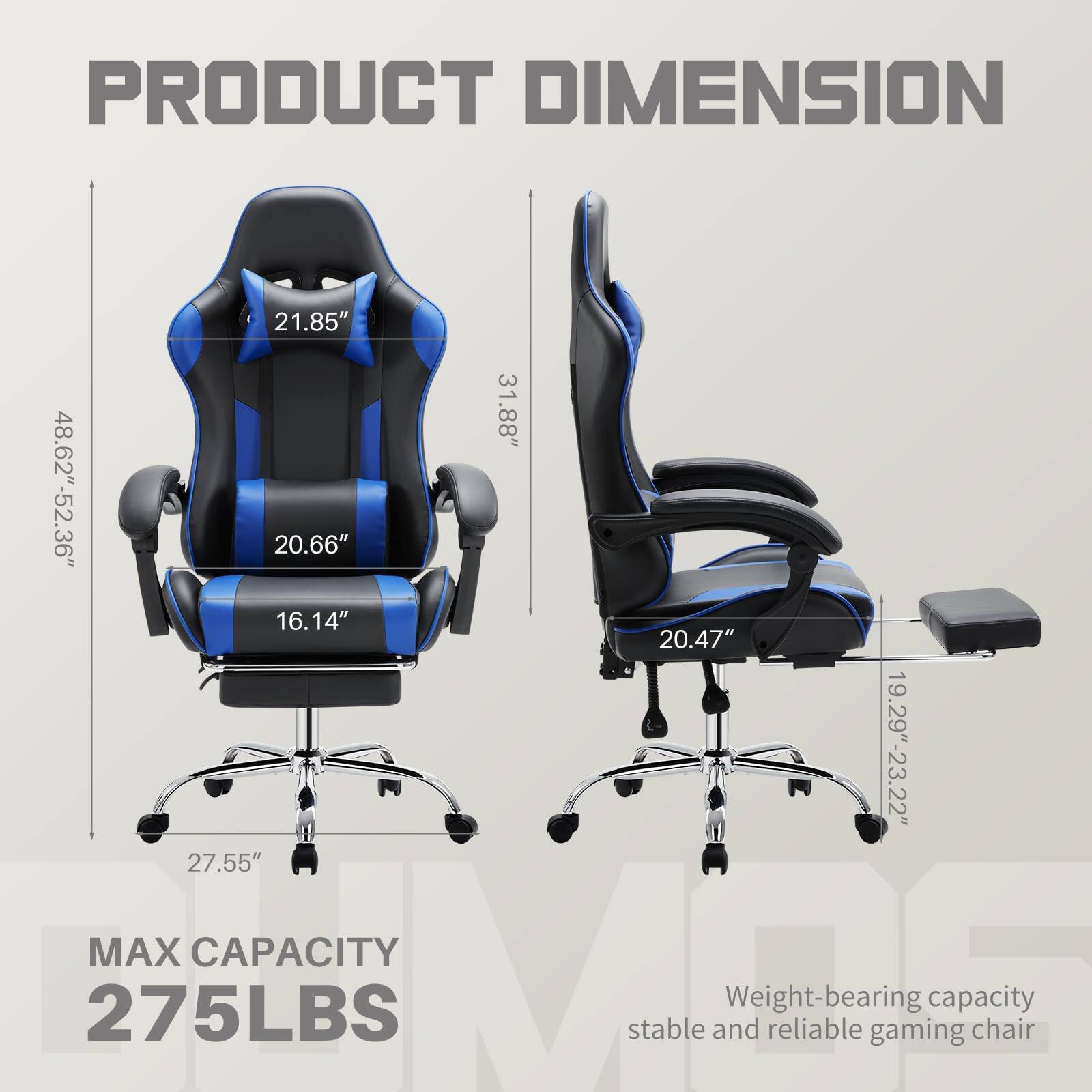 PRODUCT DIMENSION

- Height: 48.62" - 52.36"
- Width: 31.88"
- Depth: 21.85"
- Seat Height: 20.66"
- Seat Depth: 16.14"
- Back Height: 20.47"
- Armrest Height: 19.29" - 23.22"
- Base Height: 27.55"

MAX CAPACITY 275LBS

Weight-bearing capacity stable and reliable gaming chair