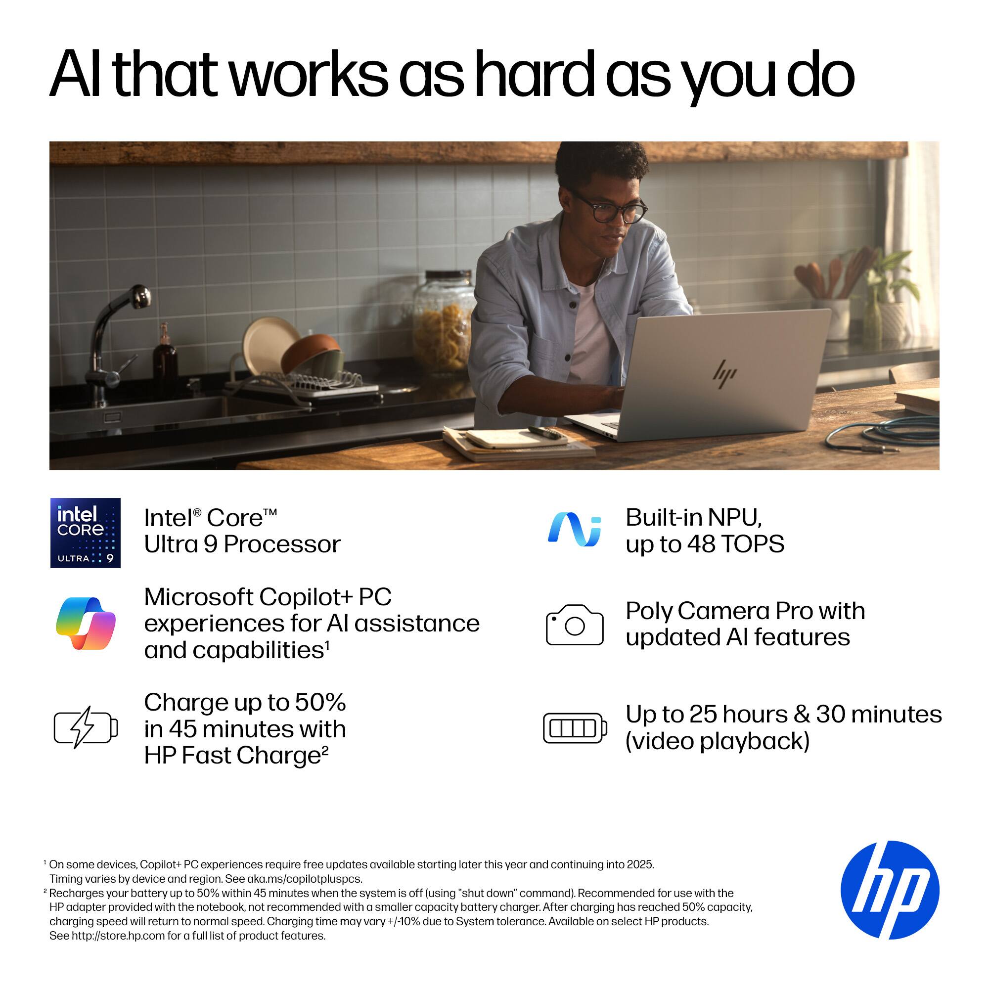 AI that works as hard as you do

- Intel® Core™ Ultra 9 Processor
- Built-in NPU, up to 48 TOPS
- Microsoft Copilot+ PC experiences for AI assistance and capabilities¹
- Poly Camera Pro with updated AI features
- Charge up to 50% in 45 minutes with HP Fast Charge²
- Up to 25 hours & 30 minutes (video playback)

¹ On some devices, Copilot+ PC experiences require free updates available starting later this year and continuing into 2025. Timing varies by device and region. See aka.ms/copilotpluspcs
² Recharges your battery up to 50% within 45 minutes when the system is off using "shut down" command. Recommended for use with the HP adapter provided with the notebook, not recommended with a smaller capacity battery charger. After charging has reached 50% capacity, charging speed will return to normal speed. Charging time may vary +/-10% due to System tolerance. Available on select HP products. See http://store.hp.com for a full list of product features.