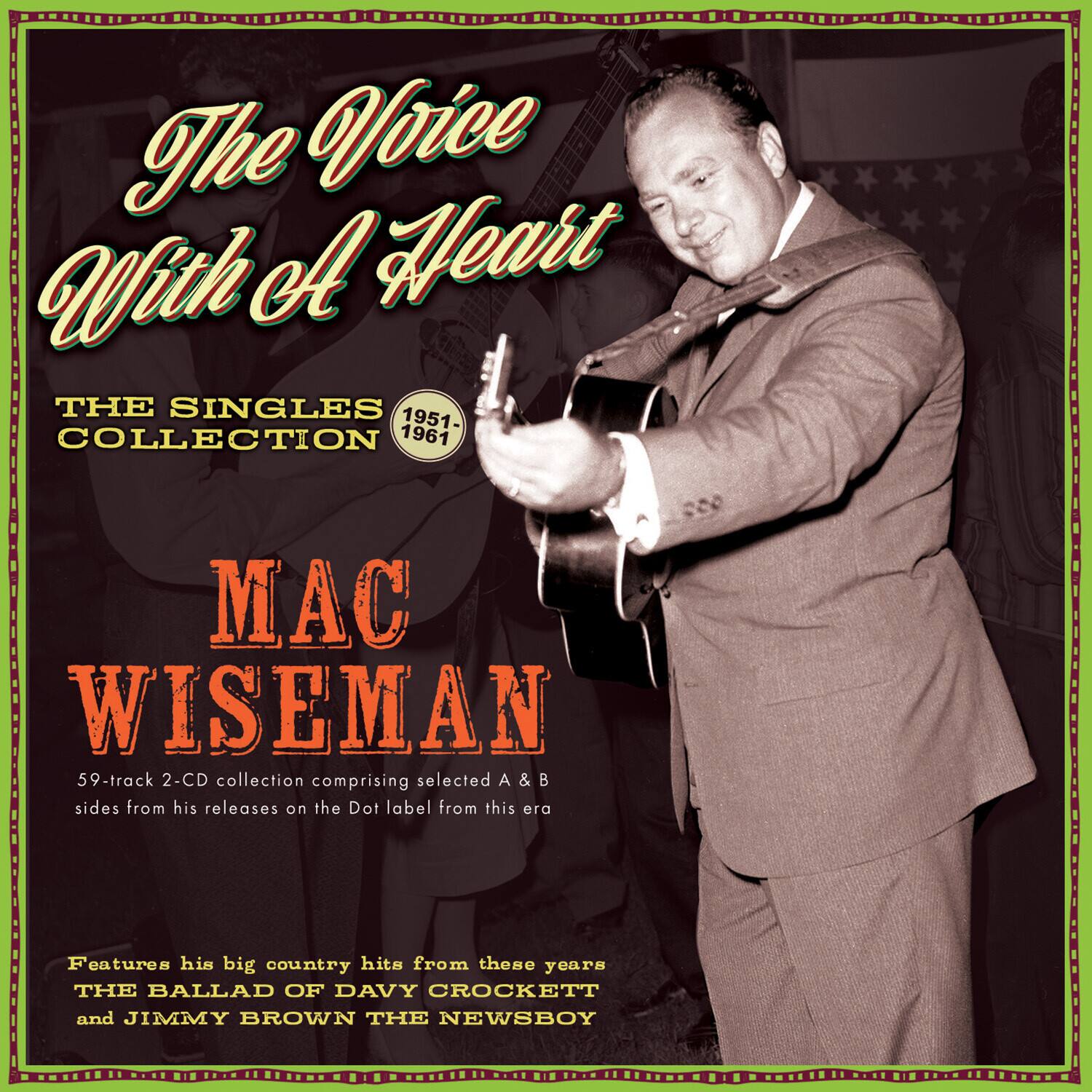 The Voice With A Heart  
THE SINGLES COLLECTION 1951-1961  
MAC WISEMAN  

59-track 2-CD collection comprising selected A & B sides from his releases on the Dot label from these years  

Features his big country hits from these years  
THE BALLAD OF DAVY CROCKETT and JIMMY BROWN THE NEWSBOY