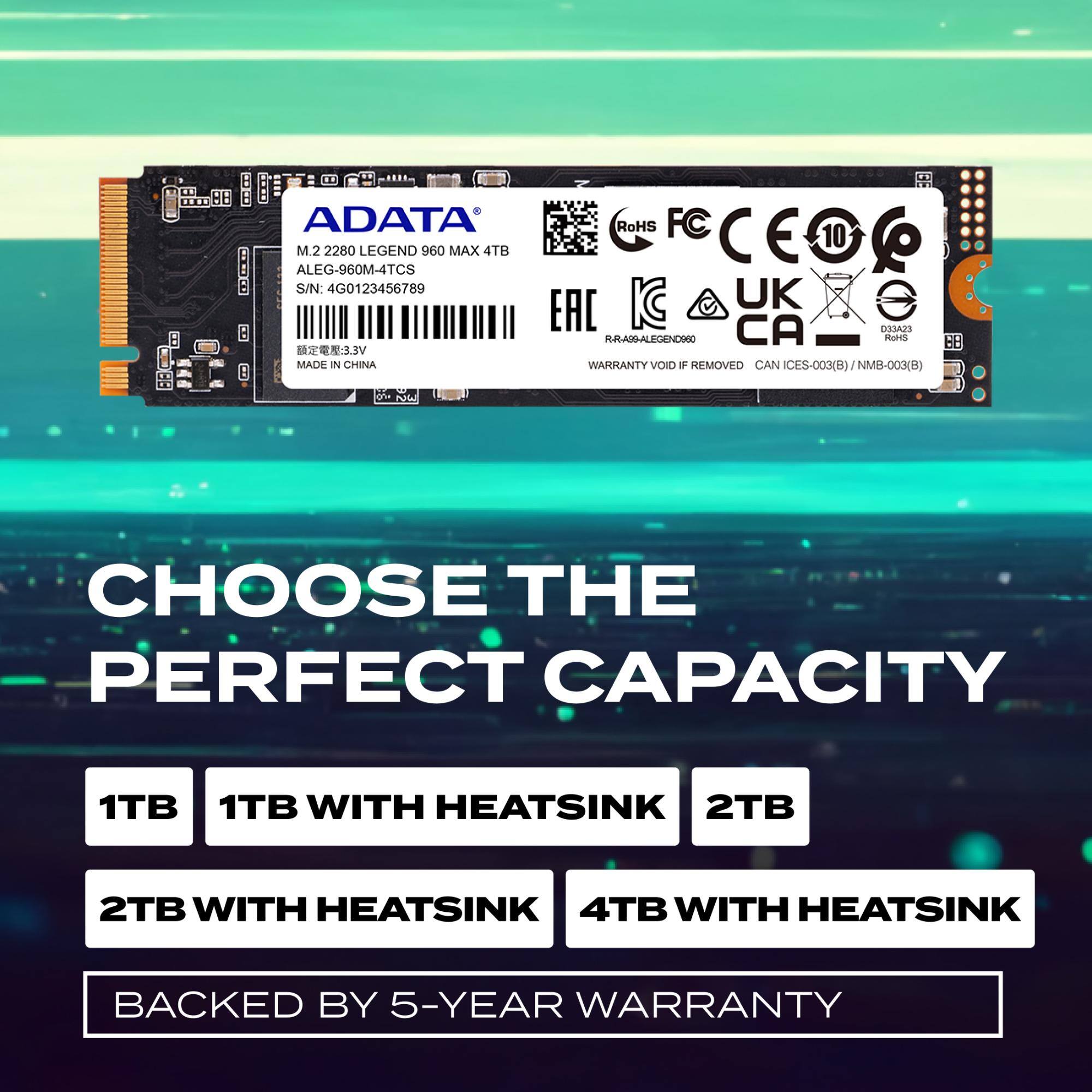 ADATA M.2 2280 LEGEND 960 MAX 4TB  
ALEG-960M-4TCS  
S/N: 4G0123456789  
3.5V  
MADE IN CHINA  
RoHS  
FC  
CE  
10  
UK  
CA  
EAC  
O33A2S  
RRARALEGENCO  
RIHS  
B8  
WARRANTY VOID IF REMOVED  
CAN ICES-003(B)  
NMB-003(B)  

CHOOSE THE PERFECT CAPACITY  
1TB  
1TB WITH HEATSINK  
2TB  
2TB WITH HEATSINK  
4TB WITH HEATSINK  
BACKED BY 5-YEAR WARRANTY