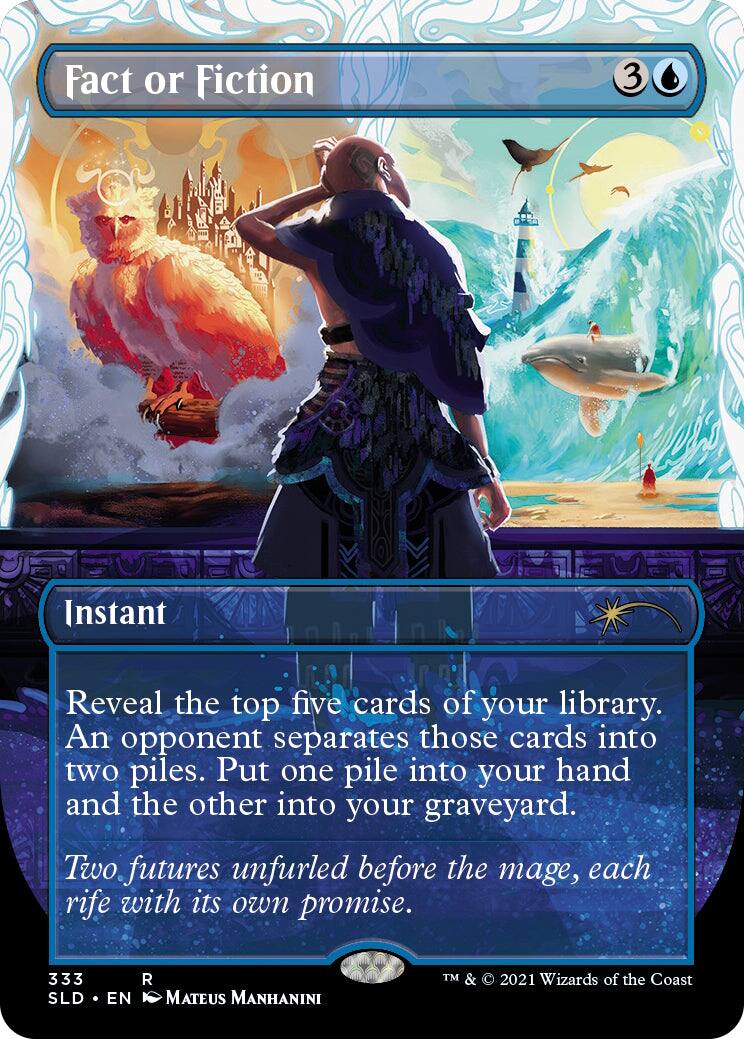Fact or Fiction  
Instant  
3  
Reveal the top five cards of your library. An opponent separates those cards into two piles. Put one pile into your hand and the other into your graveyard.  
Two futures unfurled before the mage, each rife with its own promise.  
333  
SLD • EN  
Mateus Manhanini  
TM & © 2021 Wizards of the Coast
