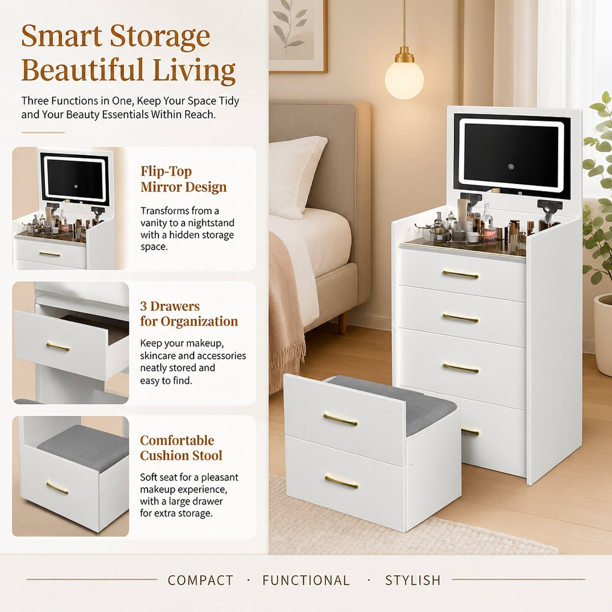 Smart Storage Beautiful Living  
Three Functions in One, Keep Your Space Tidy and Your Beauty Essentials Within Reach.

Flip-Top Mirror Design  
Transforms from a vanity to a nightstand with a hidden storage space.

3 Drawers for Organization  
Keep your makeup, skincare and accessories neatly stored and easy to find.

Comfortable Cushion Stool  
Soft seat for a pleasant makeup experience, with a large drawer for extra storage.

COMPACT · FUNCTIONAL · STYLISH