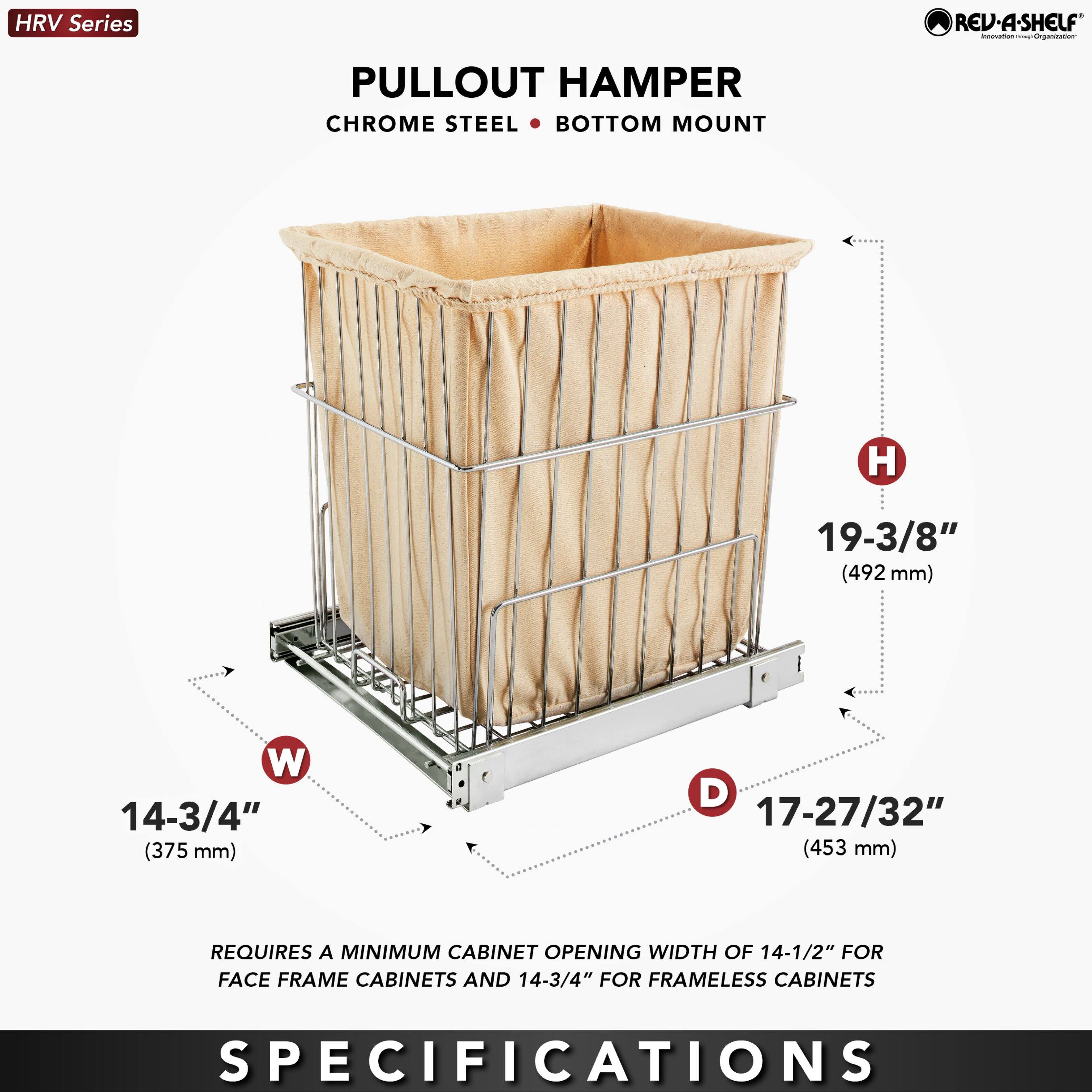 HRV Series REV-A-SHELF - PULLOUT HAMPER CHROME STEEL BOTTOM MOUNT  
H 19-3/8" (492 mm)  
W 14-3/4" (375 mm)  
D 17-27/32" (453 mm)  
REQUIRES A MINIMUM CABINET OPENING WIDTH OF 14-1/2" FOR FACE FRAME CABINETS AND 14-3/4" FOR FRAMELESS CABINETS  

SPECIFICATIONS