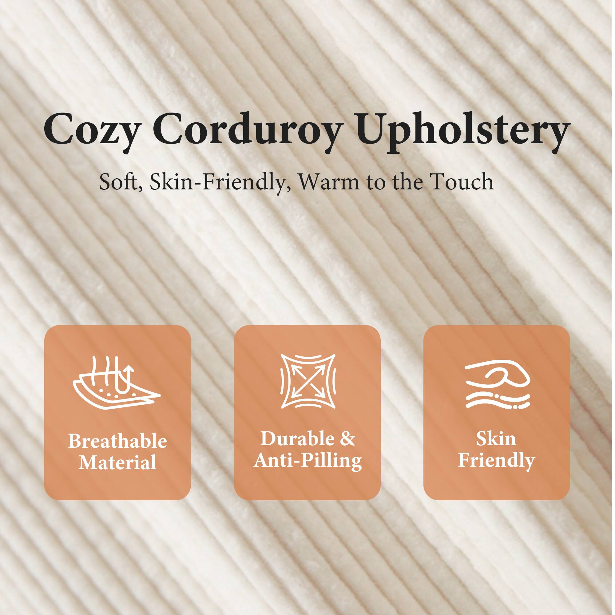 Cozy Corduroy Upholstery

Soft, Skin-Friendly, Warm to the Touch

- Breathable Material
- Durable & Anti-Pilling
- Skin Friendly