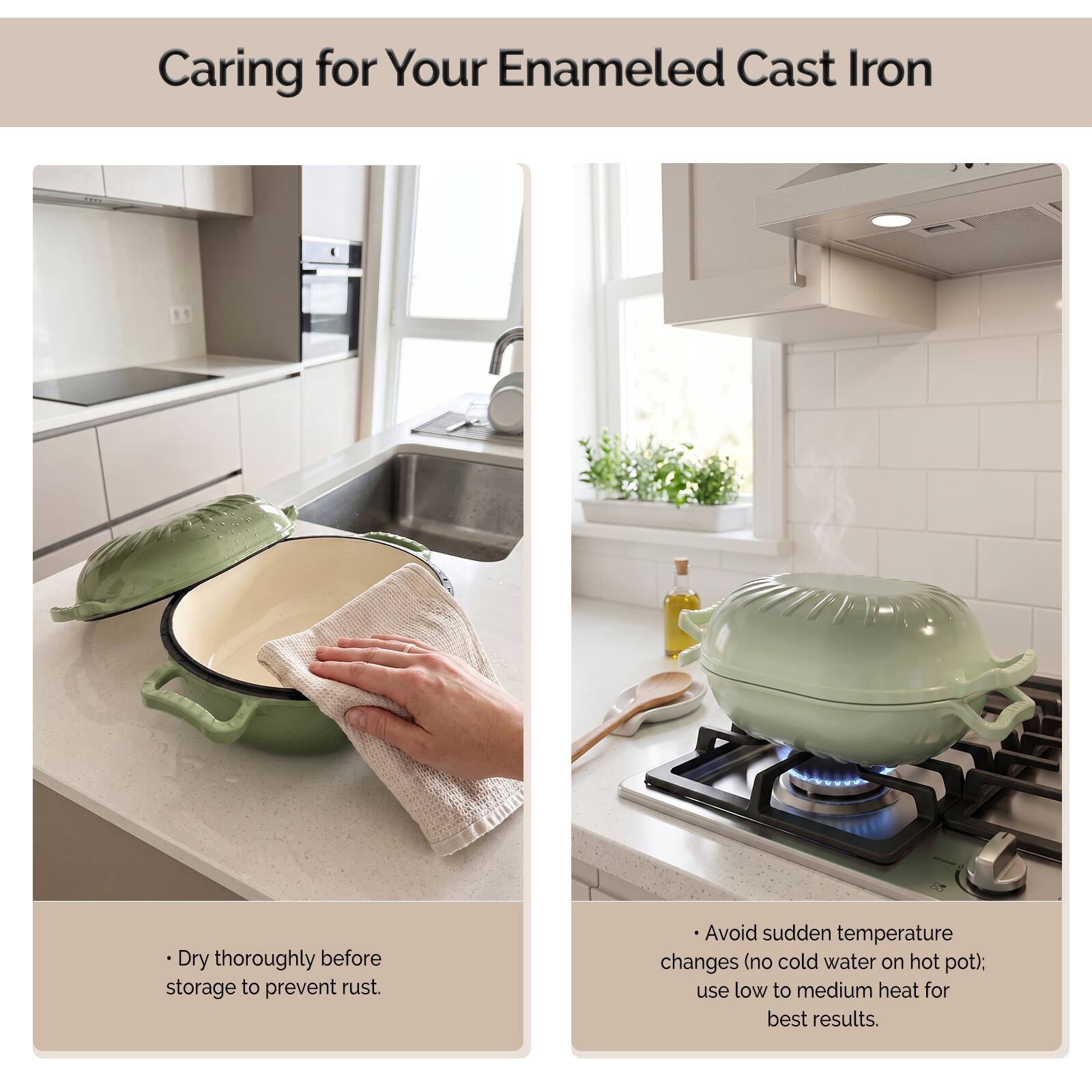 Caring for Your Enamel Cast Iron

- Dry thoroughly before storage to prevent rust.
- Avoid sudden temperature changes (no cold water on hot pot); use low to medium heat for best results.