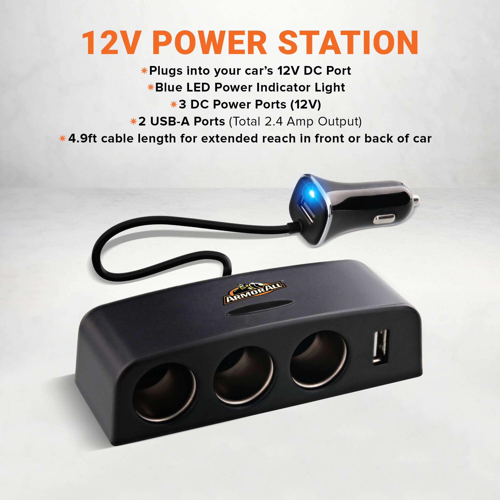 12V POWER STATION

- Plugs into your car's 12V DC Port
- Blue LED Power Indicator Light
- 3 DC Power Ports (12V)
- 2 USB-A Ports (Total 2.4 Amp Output)
- 4.9ft cable length for extended reach in front or back of car

ARMORALL