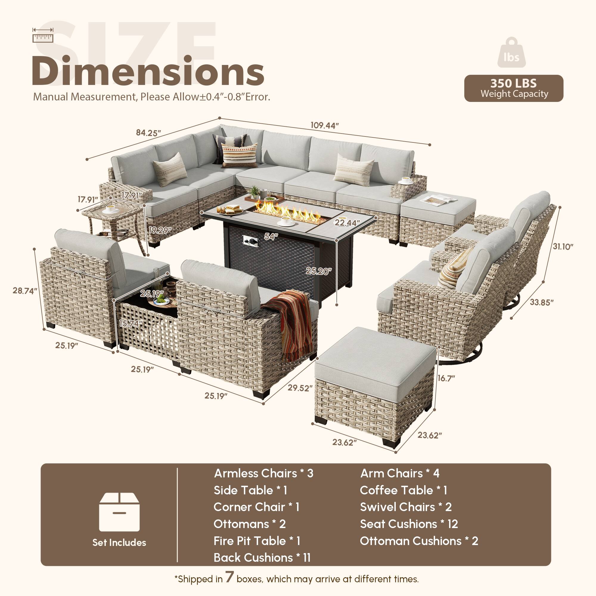 Dimensions  
Manual Measurement, Please Allow±0.4"-0.8" Error.  

350 LBS Weight Capacity  

84.25"  
109.44"  
17.91"  
17.91"  
19.20"  
84"  
22.44"  
31.10"  
25.20"  
28.74"  
26.19"  
33.85"  
25.19"  
25.19"  
25.19"  
29.52"  
16.7"  
23.62"  
23.62"  

Set Includes  
Armless Chairs * 3  
Arm Chairs * 4  
Side Table * 1  
Coffee Table * 1  
Corner Chair * 1  
Swivel Chairs * 2  
Ottomans * 2  
Seat Cushions * 12  
Fire Pit Table * 1  
Ottoman Cushions * 2  
Back Cushions * 11  

*Shipped in 7 boxes, which may arrive at different times.
