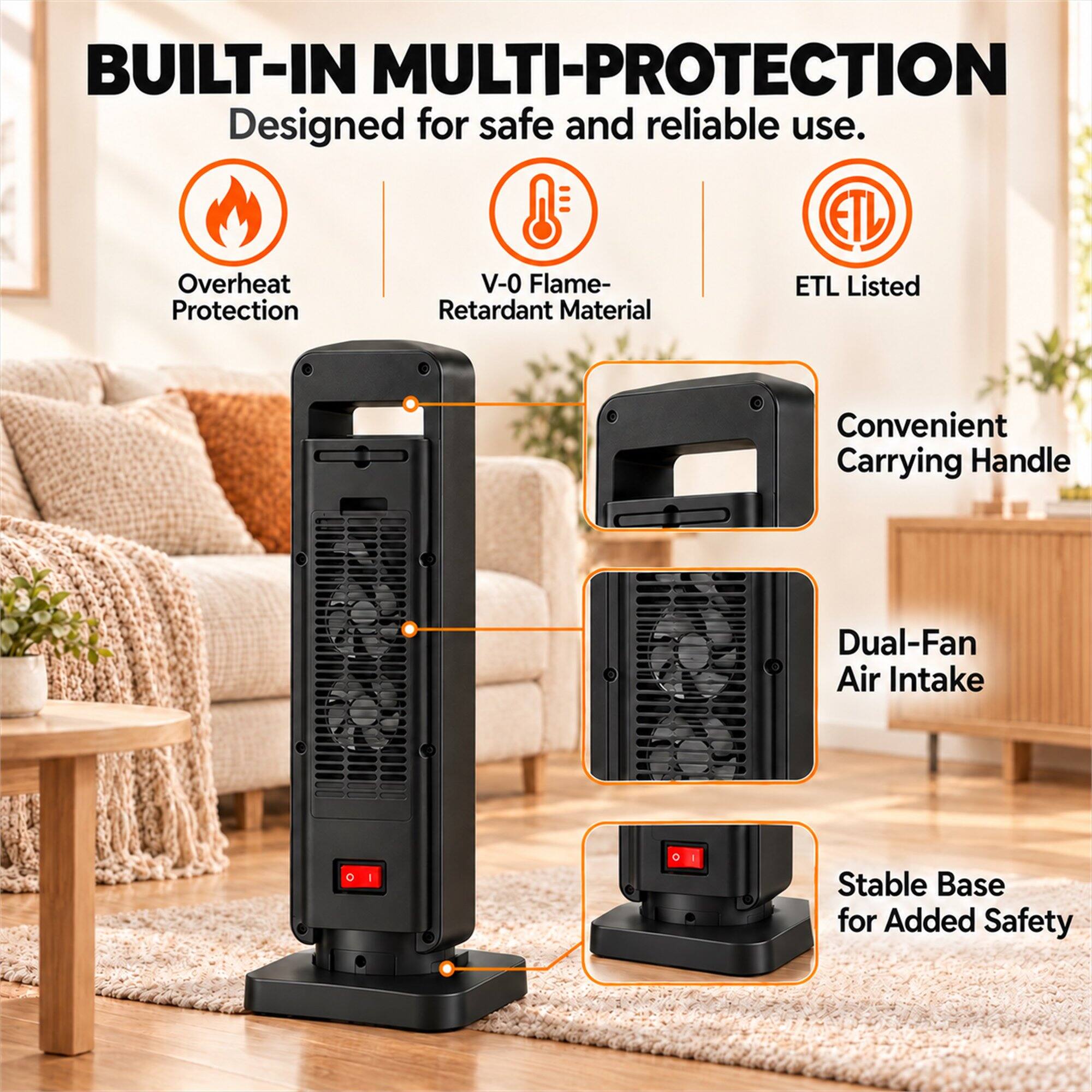 BUILT-IN MULTI-PROTECTION  
Designed for safe and reliable use.  
- Overheat Protection  
- V-0 Flame-Retardant Material  
- ETL Listed  
- Convenient Carrying Handle  
- Dual-Fan Air Intake  
- Stable Base for Added Safety