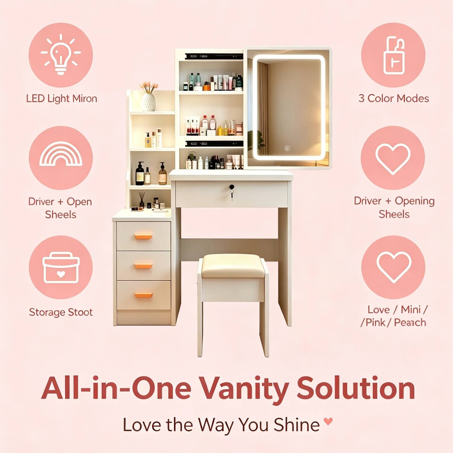 LED Light Mirror  
3 Color Modes  
Driver + Open Sheels  
Driver + Opening Sheels  
Storage Stool  
Love / Mini / Pink / Peach  

All-in-One Vanity Solution  
Love the Way You Shine