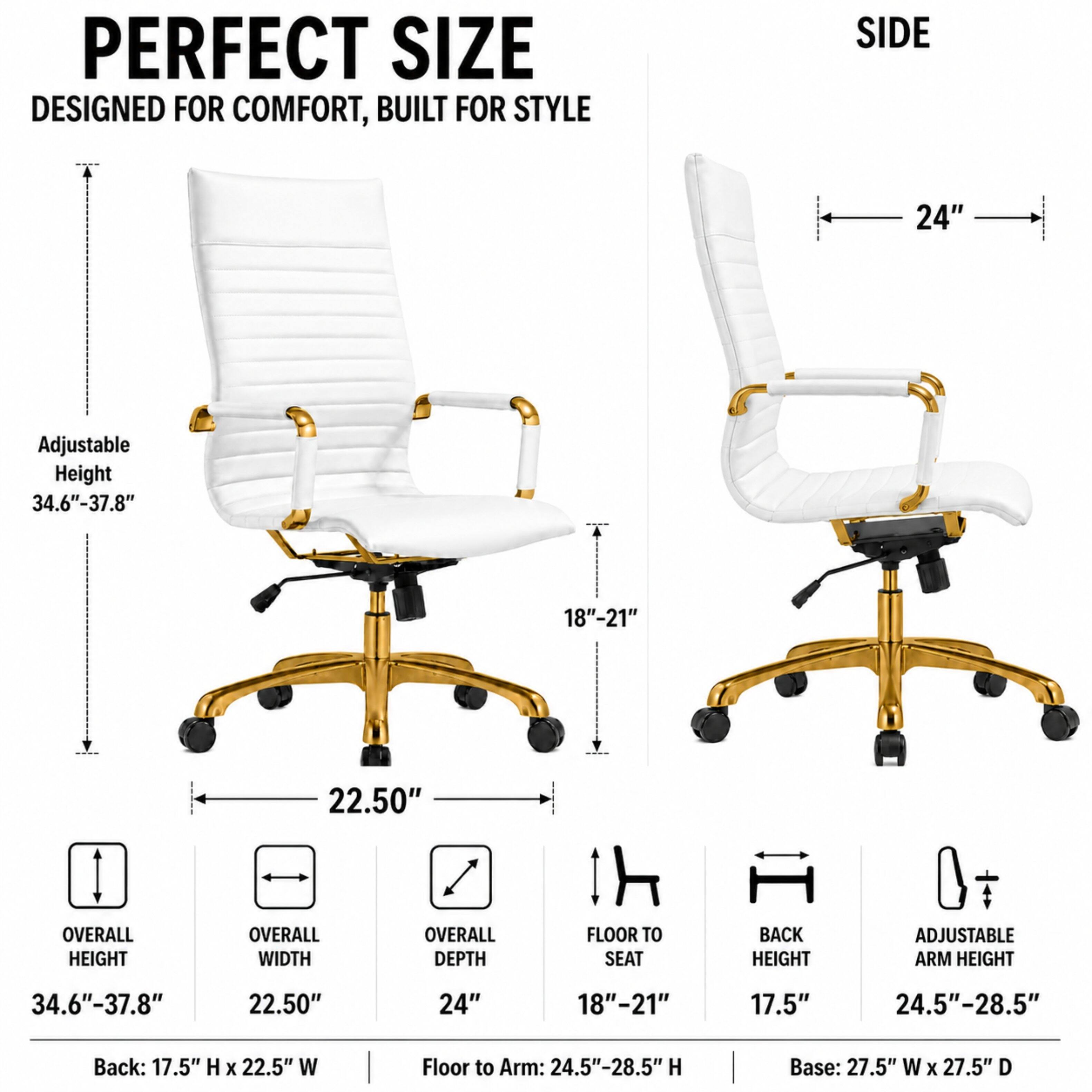 PERFECT SIZE  
DESIGNED FOR COMFORT, BUILT FOR STYLE

SIDE  
24"  
Adjustable Height 34.6"-37.8"  
18"-21"  
22.50"  

OVERALL HEIGHT  
OVERALL WIDTH  
OVERALL DEPTH  
FLOOR TO SEAT  
BACK HEIGHT  
ADJUSTABLE ARM HEIGHT  
34.6"-37.8"  
22.50"  
24"  
18"-21"  
17.5"  
24.5"-28.5"  

Back: 17.5" H X 22.5" W  
Floor to Arm: 24.5"-28.5" H  
Base: 27.5" W X 27.5" D