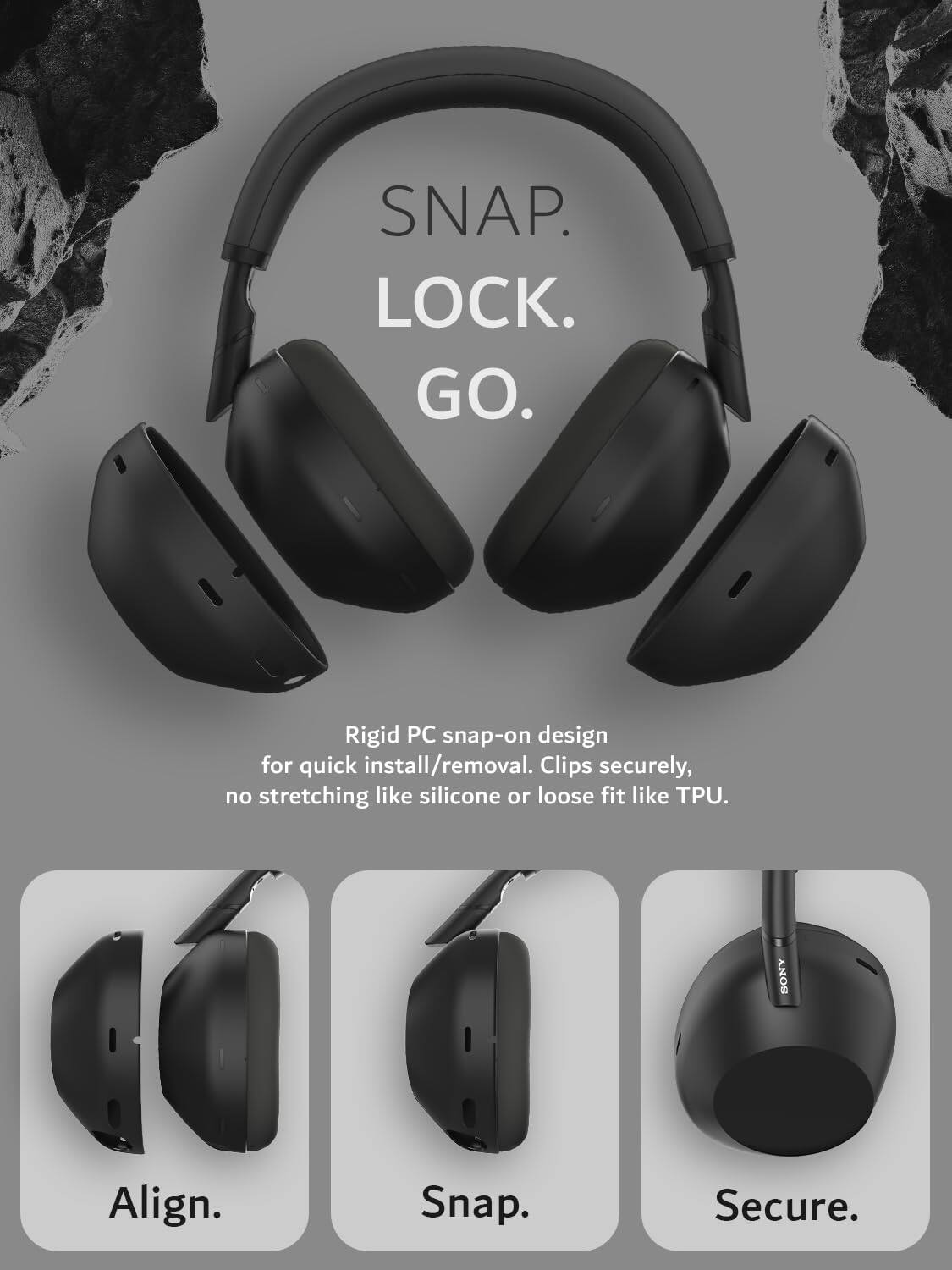 SNAP. LOCK. GO.  
Rigid PC snap-on design for quick install/removal. Clips securely, no stretching like silicone or loose fit like TPU.  
SONY  
Align. Snap. Secure.